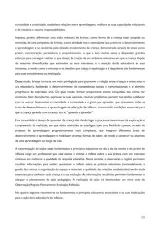 13
curiosidade e criatividade, estabelece relações entre aprendizagens, melhora as suas capacidades relacionais
e de iniciativa e assume responsabilidades.
Importa, porém, diferenciar uma visão redutora de brincar, como forma de a criança estar ocupada ou
entretida, de uma perspetiva de brincar, como atividade rica e estimulante que promove o desenvolvimento
e aprendizagem e se carateriza pelo elevado envolvimento da criança, demonstrado através de sinais como
prazer, concentração, persistência e empenhamento, o que a leva muitas vezes a despender grandes
esforços para conseguir realizar o que deseja. A criação de um ambiente educativo em que a criança dispõe
de materiais diversificados que estimulam os seus interesses, e a atenção do/da educador/a às suas
iniciativas, o modo como a encoraja e os desafios que coloca à exploração e à descoberta são fundamentais
para esse envolvimento ou implicação.
Deste modo, brincar torna-se um meio privilegiado para promover a relação entre crianças e entre estas e
o/a educador/a, facilitando o desenvolvimento de competências sociais e comunicacionais e o domínio
progressivo da expressão oral. De igual modo, brincar proporciona outras conquistas, tais como, ter
iniciativas, fazer descobertas, expressar as suas opiniões, resolver problemas, persistir nas tarefas, colaborar
com os outros, desenvolver a criatividade, a curiosidade e o gosto por aprender, que atravessam todas as
áreas de desenvolvimento e aprendizagem na educação de infância, constituindo condições essenciais para
que a criança aprenda com sucesso, isto é, “aprenda a aprender”.
Esta curiosidade e desejo de aprender da criança vão dando lugar a processos intencionais de exploração e
compreensão da realidade, em que várias atividades se interligam com uma finalidade comum, através de
projetos de aprendizagem progressivamente mais complexos, que integram diferentes áreas de
desenvolvimento e aprendizagem e mobilizam diversas formas de saber, de modo a construir os alicerces
de uma aprendizagem ao longo da vida.
A concretização de todos estes fundamentos e princípios educativos no dia a dia da creche e do jardim de
infância exige um profissional que está atento à criança e reflete sobre a sua prática com um interesse
contínuo em melhorar a qualidade da resposta educativa. Neste sentido, a observação e registo permitem
recolher informações para avaliar, questionar e refletir sobre as práticas educativas (nomeadamente, a
gestão das rotinas, a organização do espaço e materiais, a qualidade das relações estabelecidas) sendo ainda
essenciais para conhecer cada criança e a sua evolução. As informações recolhidas permitem fundamentar e
adequar o planeamento da ação pedagógica. A realização da ação irá desencadear um novo ciclo de
Observação/Registo-Planeamento-Avaliação-Reflexão.
No quadro seguinte resumem-se os fundamentos e princípios educativos enunciados e as suas implicações
para a ação do/a educador/a de infância.
 