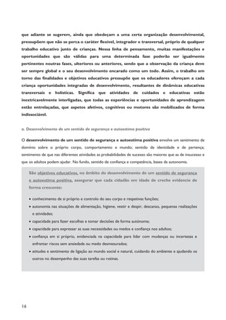 16
que adiante se sugerem, ainda que obedeçam a uma certa organização desenvolvimental,
pressupõem que não se perca o caráter flexível, integrador e transversal, próprio de qualquer
trabalho educativo junto de crianças. Nessa linha de pensamento, muitas manifestações e
oportunidades que são válidas para uma determinada fase poderão ser igualmente
pertinentes noutras fases, ulteriores ou anteriores, sendo que a observação da criança deve
ser sempre global e o seu desenvolvimento encarado como um todo. Assim, o trabalho em
torno das finalidades e objetivos educativos pressupõe que os educadores ofereçam a cada
criança oportunidades integradas de desenvolvimento, resultantes de dinâmicas educativas
transversais e holísticas. Significa que atividades de cuidados e educativas estão
inextricavelmente interligadas, que todas as experiências e oportunidades de aprendizagem
estão entrelaçadas, que aspetos afetivos, cognitivos ou motores são mobilizados de forma
indissociável.
a. Desenvolvimento de um sentido de segurança e autoestima positiva
O desenvolvimento de um sentido de segurança e autoestima positiva envolve um sentimento de
domínio sobre o próprio corpo, comportamento e mundo; sentido de identidade e de pertença;
sentimento de que nas diferentes atividades as probabilidades de sucesso são maiores que as de insucesso e
que os adultos podem ajudar. No fundo, sentido de confiança e competência, bases da autonomia.
São objetivos educativos, no âmbito do desenvolvimento de um sentido de segurança
e autoestima positiva, assegurar que cada cidadão em idade de creche evidencie de
forma crescente:
· conhecimento de si próprio e controlo do seu corpo e respetivas funções;
· autonomia nas situações de alimentação, higiene, vestir e despir, descanso, pequenas realizações
e atividades;
· capacidade para fazer escolhas e tomar decisões de forma autónoma;
· capacidade para expressar as suas necessidades ou medos e confiança nos adultos;
· confiança em si próprio, evidenciada na capacidade para lidar com mudanças ou incertezas e
enfrentar riscos sem ansiedade ou medo desmesurados;
· atitudes e sentimento de ligação ao mundo social e natural, cuidando do ambiente e ajudando os
outros no desempenho das suas tarefas ou rotinas.
 
