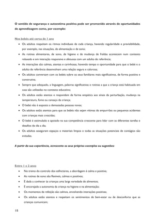 18
O sentido de segurança e autoestima positiva pode ser promovido através de oportunidades
de aprendizagem como, por exemplo:
Nos bebés até cerca de 1 ano
· Os adultos respeitam os ritmos individuais de cada criança, havendo regularidade e previsibilidade,
por exemplo, nas situações, de alimentação e de sono;
· As rotinas alimentares, de sono, de higiene e de mudança de fraldas acontecem num contexto
relaxado e em interação responsiva e afetuosa com um adulto de referência;
· As interações são calmas, atentas e carinhosas, havendo tempo e oportunidade para que o bebé e o
adulto de referência desenvolvam uma relação segura e calorosa;
· Os adultos conversam com os bebés sobre os seus familiares mais significativos, de forma positiva e
construtiva;
· Sempre que adequado, a linguagem, palavras significativas e rotinas a que a criança está habituada em
casa são utilizadas no contexto educativo;
· Os adultos estão atentos e respondem de forma empática aos sinais de perturbação, mudança na
temperatura, fome ou cansaço da criança;
· O bebé não é exposto a demasiadas pessoas novas;
· Os adultos estão atentos para que os bebés não sejam vítimas de empurrões ou pequenos acidentes
com crianças mais crescidas;
· O bebé é estimulado e apoiado na sua competência crescente para lidar com as diferentes tarefas e
desafios do dia a dia;
· Os adultos asseguram espaços e materiais limpos e todas as situações potenciais de contágios são
evitadas.
A partir da sua experiência, acrescente os seus próprios exemplos ou sugestões:
Entre 1 e 2 anos
· No treino do controlo dos esfíncteres, a abordagem é calma e positiva;
· As rotinas de sono são flexíveis, calmas e positivas;
· É dada a conhecer às crianças uma larga variedade de alimentos;
· É encorajada a autonomia da criança na higiene e na alimentação;
· Os momentos de refeição são calmos, envolvendo interações positivas;
· Os adultos estão atentos e respeitam os sentimentos de bem-estar ou de desconforto que as
crianças comunicam;
 