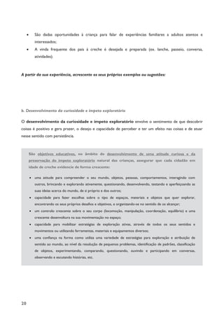 20
· São dadas oportunidades à criança para falar de experiências familiares a adultos atentos e
interessados;
· A vinda frequente dos pais à creche é desejada e preparada (ex. lanche, passeio, conversa,
atividades).
A partir da sua experiência, acrescente os seus próprios exemplos ou sugestões:
b. Desenvolvimento da curiosidade e ímpeto exploratório
O desenvolvimento da curiosidade e ímpeto exploratório envolve o sentimento de que descobrir
coisas é positivo e gera prazer, o desejo e capacidade de perceber e ter um efeito nas coisas e de atuar
nesse sentido com persistência.
São objetivos educativos, no âmbito do desenvolvimento de uma atitude curiosa e da
preservação do ímpeto exploratório natural das crianças, assegurar que cada cidadão em
idade de creche evidencie de forma crescente:
· uma atitude para compreender o seu mundo, objetos, pessoas, comportamentos, interagindo com
outros, brincando e explorando ativamente, questionando, desenvolvendo, testando e aperfeiçoando as
suas ideias acerca do mundo, de si próprio e dos outros;
· capacidade para fazer escolhas sobre o tipo de espaços, materiais e objetos que quer explorar,
encontrando os seus próprios desafios e objetivos, e organizando-se no sentido de os alcançar;
· um controlo crescente sobre o seu corpo (locomoção, manipulação, coordenação, equilíbrio) e uma
crescente desenvoltura na sua movimentação no espaço;
· capacidade para mobilizar estratégias de exploração ativas, através de todos os seus sentidos e
movimentos ou utilizando ferramentas, materiais e equipamentos diversos;
· uma confiança na forma como utiliza uma variedade de estratégias para exploração e atribuição de
sentido ao mundo, ao nível da resolução de pequenos problemas, identificação de padrões, classificação
de objetos, experimentando, comparando, questionando, ouvindo e participando em conversas,
observando e escutando histórias, etc.
 