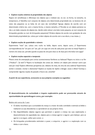 22
· Explora noções relativas às propriedades dos objetos
Repara em semelhanças e diferenças nos objetos que a rodeiam (ex. na cor, na forma, no tamanho, na
temperatura...)? Identifica num conjunto de objetos uma determinada propriedade (ex. os bonecos de um
cesto são pequenos ou as bolas de um saco são vermelhas)? Agrupa objetos de acordo com um
determinado critério (ex. com a mesma forma, o mesmo tamanho...)? Percebe se um objeto pertence ou
não a um dado conjunto de objetos (ex. decide onde colocar uma bola muito pequena, se num conjunto de
brinquedos grandes ou num de brinquedos pequenos)? Ordena objetos de acordo com gradações de uma
determinada propriedade (ex. coloca por ordem objetos de acordo com a sua altura, a sua massa...).
· Explora noções de quantidade e número
Experimenta “mais” (ex. coloca uma rocha no balde, depois outra, depois outra…)? Experimenta
correspondências de “um para um” (ex. pôr um copo em cima de cada prato que está na mesa)? Explora o
número de coisas (ex. percebe quando se passa de uma para duas ou de duas para três bolas num jogo)?
· Explora noções espaciais e temporais
Mostra sinais de antecipação para certos acontecimentos familiares ou habituais? Repara no início e no fim
(“Acabou!”; “Já está!”)? Repara na localização das coisas (ex. desloca um objeto para alcançar outro que
está por trás)? Explora diferentes perspetivas (ex. debaixo da mesa, de cima de uma cadeira)? Experimenta
encher e esvaziar, montar e desmontar? Explora as noções de rápido e devagar, causa e efeito? Começa a
compreender algumas noções de passado e futuro (ex. amanhã)?
A partir da sua experiência, acrescente os seus próprios exemplos ou sugestões:
O desenvolvimento de curiosidade e ímpeto exploratório pode ser promovido através de
oportunidades de aprendizagem como, por exemplo:
Bebés até cerca de 1 ano
· O adulto reconhece que a curiosidade da criança é o motor de toda a atividade e estimula os bebés a
realizarem as suas descobertas e a aprenderem ao seu próprio ritmo;
· São disponibilizados objetos seguros que permitam e apoiem a criança nas suas explorações e
desenvolvimento de capacidades (ex. objetos para a criança agarrar e segurar, para baloiçar, para se
agarrar e se erguer, colher para comer...);
· Os brinquedos providenciados estimulam o puxar, o empurrar, o agarrar e a exploração com os
dedos e com a boca;
 