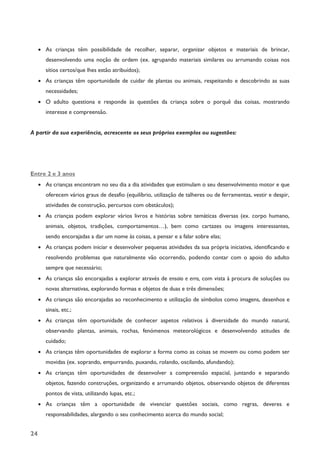 24
· As crianças têm possibilidade de recolher, separar, organizar objetos e materiais de brincar,
desenvolvendo uma noção de ordem (ex. agrupando materiais similares ou arrumando coisas nos
sítios certos/que lhes estão atribuídos);
· As crianças têm oportunidade de cuidar de plantas ou animais, respeitando e descobrindo as suas
necessidades;
· O adulto questiona e responde às questões da criança sobre o porquê das coisas, mostrando
interesse e compreensão.
A partir da sua experiência, acrescente os seus próprios exemplos ou sugestões:
Entre 2 e 3 anos
· As crianças encontram no seu dia a dia atividades que estimulam o seu desenvolvimento motor e que
oferecem vários graus de desafio (equilíbrio, utilização de talheres ou de ferramentas, vestir e despir,
atividades de construção, percursos com obstáculos);
· As crianças podem explorar vários livros e histórias sobre temáticas diversas (ex. corpo humano,
animais, objetos, tradições, comportamentos…), bem como cartazes ou imagens interessantes,
sendo encorajadas a dar um nome às coisas, a pensar e a falar sobre elas;
· As crianças podem iniciar e desenvolver pequenas atividades da sua própria iniciativa, identificando e
resolvendo problemas que naturalmente vão ocorrendo, podendo contar com o apoio do adulto
sempre que necessário;
· As crianças são encorajadas a explorar através de ensaio e erro, com vista à procura de soluções ou
novas alternativas, explorando formas e objetos de duas e três dimensões;
· As crianças são encorajadas ao reconhecimento e utilização de símbolos como imagens, desenhos e
sinais, etc.;
· As crianças têm oportunidade de conhecer aspetos relativos à diversidade do mundo natural,
observando plantas, animais, rochas, fenómenos meteorológicos e desenvolvendo atitudes de
cuidado;
· As crianças têm oportunidades de explorar a forma como as coisas se movem ou como podem ser
movidas (ex. soprando, empurrando, puxando, rolando, oscilando, afundando);
· As crianças têm oportunidades de desenvolver a compreensão espacial, juntando e separando
objetos, fazendo construções, organizando e arrumando objetos, observando objetos de diferentes
pontos de vista, utilizando lupas, etc.;
· As crianças têm a oportunidade de vivenciar questões sociais, como regras, deveres e
responsabilidades, alargando o seu conhecimento acerca do mundo social;
 