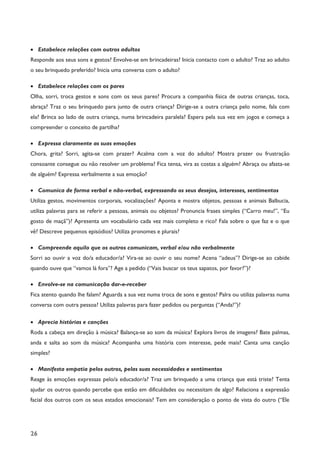 26
· Estabelece relações com outros adultos
Responde aos seus sons e gestos? Envolve-se em brincadeiras? Inicia contacto com o adulto? Traz ao adulto
o seu brinquedo preferido? Inicia uma conversa com o adulto?
· Estabelece relações com os pares
Olha, sorri, troca gestos e sons com os seus pares? Procura a companhia física de outras crianças, toca,
abraça? Traz o seu brinquedo para junto de outra criança? Dirige-se a outra criança pelo nome, fala com
ela? Brinca ao lado de outra criança, numa brincadeira paralela? Espera pela sua vez em jogos e começa a
compreender o conceito de partilha?
· Expressa claramente as suas emoções
Chora, grita? Sorri, agita-se com prazer? Acalma com a voz do adulto? Mostra prazer ou frustração
consoante consegue ou não resolver um problema? Fica tensa, vira as costas a alguém? Abraça ou afasta-se
de alguém? Expressa verbalmente a sua emoção?
· Comunica de forma verbal e não-verbal, expressando os seus desejos, interesses, sentimentos
Utiliza gestos, movimentos corporais, vocalizações? Aponta e mostra objetos, pessoas e animais Balbucia,
utiliza palavras para se referir a pessoas, animais ou objetos? Pronuncia frases simples (“Carro meu!”, “Eu
gosto de maçã”)? Apresenta um vocabulário cada vez mais completo e rico? Fala sobre o que faz e o que
vê? Descreve pequenos episódios? Utiliza pronomes e plurais?
· Compreende aquilo que os outros comunicam, verbal e/ou não verbalmente
Sorri ao ouvir a voz do/a educador/a? Vira-se ao ouvir o seu nome? Acena “adeus”? Dirige-se ao cabide
quando ouve que “vamos lá fora”? Age a pedido (“Vais buscar os teus sapatos, por favor?”)?
· Envolve-se na comunicação dar-e-receber
Fica atento quando lhe falam? Aguarda a sua vez numa troca de sons e gestos? Palra ou utiliza palavras numa
conversa com outra pessoa? Utiliza palavras para fazer pedidos ou perguntas (“Anda!”)?
· Aprecia histórias e canções
Roda a cabeça em direção à música? Balança-se ao som da música? Explora livros de imagens? Bate palmas,
anda e salta ao som da música? Acompanha uma história com interesse, pede mais? Canta uma canção
simples?
· Manifesta empatia pelos outros, pelas suas necessidades e sentimentos
Reage às emoções expressas pelo/a educador/a? Traz um brinquedo a uma criança que está triste? Tenta
ajudar os outros quando percebe que estão em dificuldades ou necessitam de algo? Relaciona a expressão
facial dos outros com os seus estados emocionais? Tem em consideração o ponto de vista do outro (“Ele
 