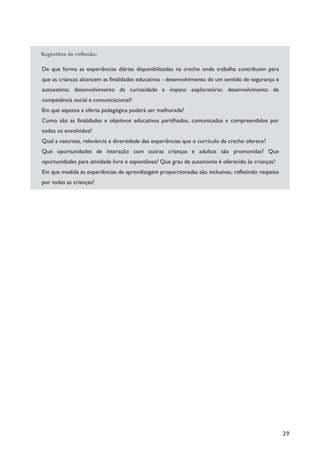 29
Sugestões de reflexão:
De que forma as experiências diárias disponibilizadas na creche onde trabalha contribuem para
que as crianças alcancem as finalidades educativas - desenvolvimento de um sentido de segurança e
autoestima; desenvolvimento da curiosidade e ímpeto exploratório; desenvolvimento de
competência social e comunicacional?
Em que aspetos a oferta pedagógica poderá ser melhorada?
Como são as finalidades e objetivos educativos partilhados, comunicados e compreendidos por
todos os envolvidos?
Qual a natureza, relevância e diversidade das experiências que o currículo da creche oferece?
Que oportunidades de interação com outras crianças e adultos são promovidas? Que
oportunidades para atividade livre e espontânea? Que grau de autonomia é oferecido às crianças?
Em que medida as experiências de aprendizagem proporcionadas são inclusivas, refletindo respeito
por todas as crianças?
 