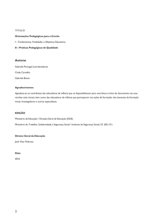 2
TÍTULO
Orientações Pedagógicas para a Creche
I – Fundamentos, Finalidades e Objetivos Educativos
II – Práticas Pedagógicas de Qualidade
Autoras
Gabriela Portugal (coordenadora)
Cindy Carvalho
Gabriela Bento
Agradecimentos
Agradece-se os contributos das educadoras de infância que se disponibilizaram para uma leitura crítica do documento nas suas
versões mais iniciais, bem como das educadoras de infância que participaram nas ações de formação, dos docentes da formação
inicial, investigadores e outros especialistas.
EDIÇÃO
Ministério da Educação / Direção-Geral da Educação (DGE)
Ministério do Trabalho, Solidariedade e Segurança Social / Instituto da Segurança Social, I.P. (ISS, I.P.)
Diretor-Geral da Educação
José Vítor Pedroso
Data
2016
 