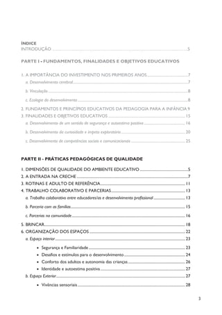 3
ÍNDICE
INTRODUÇÃO ……………………………………………………………………………….5
PARTE I - FUNDAMENTOS, FINALIDADES E OBJETIVOS EDUCATIVOS
1. A IMPORTÂNCIA DO INVESTIMENTO NOS PRIMEIROS ANOS..........................................7
a. Desenvolvimento cerebral.....................................................................................................................7
b. Vinculação..............................................................................................................................................8
c. Ecologia do desenvolvimento ................................................................................................................8
2. FUNDAMENTOS E PRINCÍPIOS EDUCATIVOS DA PEDAGOGIA PARA A INFÂNCIA 9
3. FINALIDADES E OBJETIVOS EDUCATIVOS .............................................................................. 15
a. Desenvolvimento de um sentido de segurança e autoestima positiva.......................................... 16
b. Desenvolvimento da curiosidade e ímpeto exploratório................................................................. 20
c. Desenvolvimento de competências sociais e comunicacionais....................................................... 25
PARTE II - PRÁTICAS PEDAGÓGICAS DE QUALIDADE
1. DIMENSÕES DE QUALIDADE DO AMBIENTE EDUCATIVO.................................................5
2. A ENTRADA NA CRECHE .................................................................................................................7
3. ROTINAS E ADULTO DE REFERÊNCIA...................................................................................... 11
4. TRABALHO COLABORATIVO E PARCERIAS........................................................................... 13
a. Trabalho colaborativo entre educadores/as e desenvolvimento profissional ................................ 13
b. Parceria com as famílias.................................................................................................................... 15
c. Parcerias na comunidade................................................................................................................... 16
5. BRINCAR............................................................................................................................................... 18
6. ORGANIZAÇÃO DOS ESPAÇOS ................................................................................................. 22
a. Espaço interior.................................................................................................................................... 23
· Segurança e Familiaridade.................................................................................................. 23
· Desafios e estímulos para o desenvolvimento.............................................................. 24
· Conforto dos adultos e autonomia das crianças.......................................................... 26
· Identidade e autoestima positiva...................................................................................... 27
b. Espaço Exterior................................................................................................................................... 27
· Vivências sensoriais ............................................................................................................. 28
 