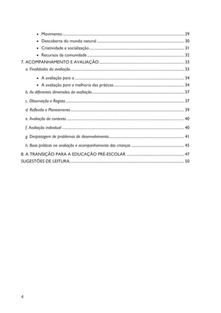 4
· Movimento ............................................................................................................................ 29
· Descoberta do mundo natural ......................................................................................... 30
· Criatividade e socialização................................................................................................. 31
· Recursos da comunidade................................................................................................... 32
7. ACOMPANHAMENTO E AVALIAÇÃO....................................................................................... 33
a. Finalidades da avaliação.................................................................................................................... 33
· A avaliação para a................................................................................................................ 34
· A avaliação para a melhoria das práticas........................................................................ 34
b. As diferentes dimensões da avaliação.............................................................................................. 37
c. Observação e Registo......................................................................................................................... 37
d. Reflexão e Planeamento.................................................................................................................... 39
e. Avaliação do contexto ........................................................................................................................ 40
f. Avaliação individual............................................................................................................................. 40
g. Despistagem de problemas de desenvolvimento............................................................................. 41
h. Boas práticas na avaliação e acompanhamento das crianças ...................................................... 45
8. A TRANSIÇÃO PARA A EDUCAÇÃO PRÉ-ESCOLAR ........................................................... 47
SUGESTÕES DE LEITURA..................................................................................................................... 50
 