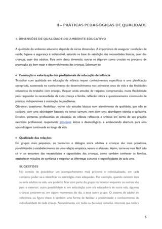 5
II – PRÁTICAS PEDAGÓGICAS DE QUALIDADE
1. DIMENSÕES DE QUALIDADE DO AMBIENTE EDUCATIVO
A qualidade do ambiente educativo depende de várias dimensões. A importância de assegurar condições de
saúde, higiene e segurança é indiscutível, estando na base da satisfação das necessidades básicas, quer das
crianças, quer dos adultos. Para além desta dimensão, outras se afiguram como cruciais no processo de
promoção do bem-estar e desenvolvimento das crianças. Salientam-se:
· Formação e valorização dos profissionais de educação de infância
Trabalhar com qualidade em educação de infância requer conhecimentos específicos e uma planificação
apropriada, sustentada no conhecimento do desenvolvimento nos primeiros anos de vida e das finalidades
educativas do trabalho com crianças. Requer ainda atitudes de respeito, compreensão, muita flexibilidade
para responder às necessidades de cada criança e família, reflexão crítica e questionamento continuado de
práticas, indispensáveis à resolução de problemas.
Observar, questionar, flexibilizar, inovar são atitudes básicas num atendimento de qualidade, que não se
coaduna com uma abordagem baseada no senso comum, nem com uma abordagem técnica e aplicativa.
Envolve, portanto, profissionais de educação de infância reflexivos e críticos em torno do seu próprio
exercício profissional, respeitando princípios éticos e deontológicos e evidenciando abertura para uma
aprendizagem continuada ao longo da vida.
· Qualidade das relações
Em grupos mais pequenos, os contactos e diálogos entre adultos e crianças são mais próximos,
possibilitando o estabelecimento de uma relação empática, serena e afetuosa. Assim, torna-se mais fácil, não
só ir ao encontro das necessidades e capacidades das crianças, como também conhecer as famílias,
estabelecer relações de confiança e respeitar as diferenças culturais e especificidades de cada uma.
SUGESTÕES
No sentido de possibilitar um acompanhamento mais próximo e individualizado, em cada
contexto poder-se-á identificar as estratégias mais adequadas. Por exemplo, quando existem dois
ou três adultos na sala, uns poderão ficar com parte do grupo no interior enquanto os outros vão
para o exterior; outra possibilidade é, em articulação com o/a educador/a de outra sala, algumas
crianças juntarem-se, em alguns momentos do dia, a esse outro grupo. O sistema de adulto de
referência ou figura chave é também uma forma de facilitar a proximidade e conhecimento da
individualidade de cada criança. Naturalmente, em todas as decisões tomadas, interessa que toda a
 