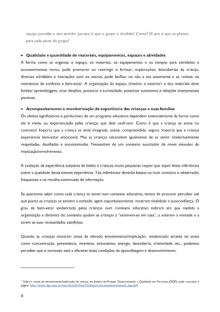 6
equipa perceba o seu sentido: porque é que o grupo é dividido? Como? O que é que se planeia
para cada parte do grupo?
· Qualidade e quantidade de materiais, equipamentos, espaços e atividades
A forma como se organiza o espaço, os materiais, os equipamentos e os tempos para atividades e
acontecimentos vários, pode promover ou restringir o brincar, explorações, descobertas da criança,
diversas atividades e interações com os outros, pode facilitar ou não a sua autonomia e as rotinas, os
momentos de conforto e bem-estar. A organização do espaço (interior e exterior) e dos materiais deve
facilitar aprendizagens, criar desafios, provocar a curiosidade, potenciar autonomia e relações interpessoais
positivas.
· Acompanhamento e monitorização da experiência das crianças e suas famílias
Os efeitos significativos e perduráveis de um programa educativo dependem essencialmente da forma como
ele é vivido ou experienciado pelas crianças que dele usufruem. Como é que a criança se sente no
contexto? Importa que a criança se sinta integrada, aceite, compreendida, segura. Importa que a criança
experiencie bem-estar emocional. Mas as crianças necessitam igualmente de se sentir intelectualmente
respeitadas, desafiadas e entusiasmadas. Necessitam de um contexto suscitador de níveis elevados de
implicação/envolvimento.
A avaliação da experiência subjetiva de bebés e crianças muito pequenas requer que sejam feitas inferências
sobre a qualidade dessa mesma experiência. Tais inferências deverão basear-se num contacto e observação
frequentes e na recolha continuada de informação.
Se queremos saber como cada criança se sente num contexto educativo, temos de procurar perceber até
que ponto as crianças se sentem à vontade, agem espontaneamente, mostram vitalidade e autoconfiança. O
grau de bem-estar evidenciado pelas crianças num contexto educativo indicará em que medida a
organização e dinâmica do contexto ajudam as crianças a “sentirem-se em casa”, a estarem à vontade e a
terem as suas necessidades satisfeitas.
Quando as crianças mostram sinais de elevado envolvimento/implicação1
, evidenciado através de sinais
como concentração, persistência, interesse, entusiasmo, energia, descoberta, criatividade, etc., podemos
perceber que o contexto está a oferecer boas condições de aprendizagem e desenvolvimento.
1
Sobre a escala de envolvimento/implicação da criança, no âmbito do Projeto Desenvolvendo a Qualidade em Parcerias (DQP), pode consultar a
página: http://www.dge.mec.pt/sites/default/files/EInfancia/documentos/manual_dqp.pdf
 