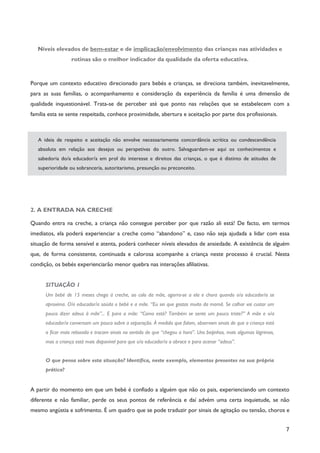 7
Níveis elevados de bem-estar e de implicação/envolvimento das crianças nas atividades e
rotinas são o melhor indicador da qualidade da oferta educativa.
Porque um contexto educativo direcionado para bebés e crianças, se direciona também, inevitavelmente,
para as suas famílias, o acompanhamento e consideração da experiência da família é uma dimensão de
qualidade inquestionável. Trata-se de perceber até que ponto nas relações que se estabelecem com a
família esta se sente respeitada, conhece proximidade, abertura e aceitação por parte dos profissionais.
A ideia de respeito e aceitação não envolve necessariamente concordância acrítica ou condescendência
absoluta em relação aos desejos ou perspetivas do outro. Salvaguardam-se aqui os conhecimentos e
sabedoria do/a educador/a em prol do interesse e direitos das crianças, o que é distinto de atitudes de
superioridade ou sobranceria, autoritarismo, presunção ou preconceito.
2. A ENTRADA NA CRECHE
Quando entra na creche, a criança não consegue perceber por que razão ali está! De facto, em termos
imediatos, ela poderá experienciar a creche como “abandono” e, caso não seja ajudada a lidar com essa
situação de forma sensível e atenta, poderá conhecer níveis elevados de ansiedade. A existência de alguém
que, de forma consistente, continuada e calorosa acompanhe a criança neste processo é crucial. Nesta
condição, os bebés experienciarão menor quebra nas interações afiliativas.
SITUAÇÃO 1
Um bebé de 15 meses chega à creche, ao colo da mãe, agarra-se a ela e chora quando o/a educador/a se
aproxima. O/a educador/a saúda o bebé e a mãe. “Eu sei que gostas muito da mamã. Se calhar vai custar um
pouco dizer adeus à mãe”... E para a mãe: “Como está? Também se sente um pouco triste?” A mãe e o/a
educador/a conversam um pouco sobre a separação. À medida que falam, observam sinais de que a criança está
a ficar mais relaxada e trocam sinais no sentido de que “chegou a hora”. Uns beijinhos, mais algumas lágrimas,
mas a criança está mais disponível para que o/a educador/a a abrace e para acenar “adeus”.
O que pensa sobre esta situação? Identifica, neste exemplo, elementos presentes na sua própria
prática?
A partir do momento em que um bebé é confiado a alguém que não os pais, experienciando um contexto
diferente e não familiar, perde os seus pontos de referência e daí advém uma certa inquietude, se não
mesmo angústia e sofrimento. É um quadro que se pode traduzir por sinais de agitação ou tensão, choros e
 