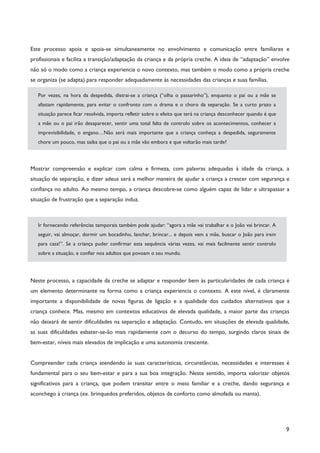 9
Este processo apoia e apoia-se simultaneamente no envolvimento e comunicação entre familiares e
profissionais e facilita a transição/adaptação da criança e da própria creche. A ideia de “adaptação” envolve
não só o modo como a criança experiencia o novo contexto, mas também o modo como a própria creche
se organiza (se adapta) para responder adequadamente às necessidades das crianças e suas famílias.
Por vezes, na hora da despedida, distrai-se a criança (“olha o passarinho”), enquanto o pai ou a mãe se
afastam rapidamente, para evitar o confronto com o drama e o choro da separação. Se a curto prazo a
situação parece ficar resolvida, importa refletir sobre o efeito que terá na criança desconhecer quando é que
a mãe ou o pai irão desaparecer, sentir uma total falta de controlo sobre os acontecimentos, conhecer a
imprevisibilidade, o engano…Não será mais importante que a criança conheça a despedida, seguramente
chore um pouco, mas saiba que o pai ou a mãe vão embora e que voltarão mais tarde?
Mostrar compreensão e explicar com calma e firmeza, com palavras adequadas à idade da criança, a
situação de separação, e dizer adeus será a melhor maneira de ajudar a criança a crescer com segurança e
confiança no adulto. Ao mesmo tempo, a criança descobre-se como alguém capaz de lidar e ultrapassar a
situação de frustração que a separação induz.
Ir fornecendo referências temporais também pode ajudar: “agora a mãe vai trabalhar e o João vai brincar. A
seguir, vai almoçar, dormir um bocadinho, lanchar, brincar... e depois vem a mãe, buscar o João para irem
para casa!”. Se a criança puder confirmar esta sequência várias vezes, vai mais facilmente sentir controlo
sobre a situação, e confiar nos adultos que povoam o seu mundo.
Neste processo, a capacidade da creche se adaptar e responder bem às particularidades de cada criança é
um elemento determinante na forma como a criança experiencia o contexto. A este nível, é claramente
importante a disponibilidade de novas figuras de ligação e a qualidade dos cuidados alternativos que a
criança conhece. Mas, mesmo em contextos educativos de elevada qualidade, a maior parte das crianças
não deixará de sentir dificuldades na separação e adaptação. Contudo, em situações de elevada qualidade,
as suas dificuldades esbater-se-ão mais rapidamente com o decurso do tempo, surgindo claros sinais de
bem-estar, níveis mais elevados de implicação e uma autonomia crescente.
Compreender cada criança atendendo às suas características, circunstâncias, necessidades e interesses é
fundamental para o seu bem-estar e para a sua boa integração. Neste sentido, importa valorizar objetos
significativos para a criança, que podem transitar entre o meio familiar e a creche, dando segurança e
aconchego à criança (ex. brinquedos preferidos, objetos de conforto como almofada ou manta).
 