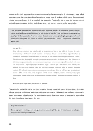10
Importa ainda referir que, quando o comportamento da família na preparação da criança para a separação é
particularmente diferente das práticas habituais, ou pouco natural, será percebido como discrepante pela
criança, aumentando por si só a ansiedade da separação. Preparações claras, que não transparecem a
ansiedade ou preocupação familiar, ajudarão a criança a estruturar e a compreender a separação.
Com as crianças mais crescidas, encontrar uma forma especial e “secreta” de dizer adeus, ajuda as crianças a
manter uma ligação de cumplicidade com os seus familiares queridos – dar um beijinho na palma da mão
para “guardar bem guardadinho” durante todo o dia ou inventar uma canção, lengalenga ou poema “nosso”
para assinalar a despedida, são formas de conforto que podem ajudar a criança a compreender e a lidar com
a separação.
SITUAÇÃO 3
Uma mãe que reinicia o seu trabalho após a licença parental traz a sua bebé de 6 meses à creche.
Anteriormente, a família tinha visitado o centro e conhecido a direção e o/a educador/a responsável. Ficou a
conhecer as finalidades e valores educativos da instituição, as suas práticas e outros aspetos associados à rotina.
Nos primeiros dias, a mãe pôde permanecer na instituição durante todo o dia. Juntas, mãe e filha exploraram a
sala e outros espaços da creche, conheceram as outras crianças, brincaram com alguns brinquedos. A mãe levou
um guizo especial e algumas fotografias da família. Hoje, é o dia em que a mãe retoma o seu trabalho, não
podendo ficar na creche. Quando chega, o/a educador/a saúda-a, conversam sobre as rotinas e atividades
matinais. O/a educador/a comenta, demonstrando compreensão, que deixar a bebé entregue a cuidados de
outros é difícil para a maior parte dos pais e convida a mãe a telefonar, visitar e partilhar preocupações
abertamente. Diz-lhe ainda que o seu envolvimento só poderá ajudar a desenvolver os melhores cuidados à
bebé.
Coloque-se no lugar desta mãe: Como se sentiria?
Porque confiar um bebé à creche não é um processo simples, para a boa adaptação da criança e da própria
mãe/pai, torna-se fundamental o estabelecimento de uma relação colaborativa, de confiança, comunicação
aberta entre pais e educadores/as. Por isso, o/a educador/a deve estar atento às questões da adaptação e
dos sinais de mal-estar da criança e dos pais.
Sugestão de reflexão
Como se prepara a instituição para a chegada de uma nova criança? Que tipo de iniciativas são tomadas para
assegurar uma boa resposta à família?
 