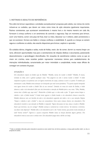11
3. ROTINAS E ADULTO DE REFERÊNCIA
Para além do brincar espontâneo e atividades socioeducativas2 propostas pelo adulto, nas rotinas da creche
incluem-se os cuidados, que devem ser vistos como áreas de ação educativa igualmente importantes.
Rotinas consistentes, que acontecem sensivelmente à mesma hora e da mesma maneira em cada dia,
fornecem à criança conforto e um sentimento de controlo e segurança. Seja um momento para brincar,
ouvir uma história, comer uma peça de fruta, lavar as mãos, descansar ou ir embora, saber previamente o
que vai acontecer, fornece aos bebés e crianças confiança e estabilidade. E, quando as crianças se sentem
seguras e confiantes no adulto, elas estarão disponíveis para brincar, explorar e aprender.
Os cuidados diários, chegadas e saídas, muda de fraldas, vestir, dar de comer, dormir ou mesmo limpar um
nariz, oferecem oportunidades ricas para o estreitamento de relações diádicas e securizantes, potenciando
desenvolvimento e aprendizagem diversificados. Em situações de atendimento coletivo como as que se
vivem em creches, estas ocasiões podem representar momentos ótimos para estabelecimento de
interações individualizadas, caracterizadas por maior intimidade e cumplicidade, muitas vezes difíceis de
conseguir em contexto de grupo.
SITUAÇÃO 4
O/a educador/a repara na fralda suja da Matilde: “Matilde, temos de mudar a fralda!” Matilde, 8 meses,
sentada no chão, sorri e galreia qualquer coisa. “Vou pegar-te ao colo e vamos mudar a fralda”. A bebé
responde ao gesto e às palavras com um ligeiro movimento do corpo, continua a sorrir e a palrar. À medida que
atravessam a sala, Matilde tenta alcançar um brinquedo que está numa prateleira. “Tu queres aquele brinquedo
mas agora temos de mudar a fralda! São só uns minutos”. Deitada na mesa de muda de fraldas, a bebé
observa a sala e o/a educador/a fala com ela chamando a atenção de Matilde para o seu rosto. “Olha, Matilde,
vamos tirar a fralda suja, aqui está.”- Mostra-lhe a fralda suja e o sítio onde a põe. “E agora vamos limpar o
rabinho e pôr a fralda lavada.” A bebé tenta agarrar a fralda lavada e o/a educador/a deixa-a mexer-lhe.
Matilde distrai-se com um barulho da sala e o/a educador/a aguarda até voltar a ter a sua atenção. Repete
“limpar o rabinho e pôr a fralda” e atua em consonância. Uma outra criança chama o/a educador/a. O/a
educador/a mantém a sua atenção na Matilde e responde: “Agora não posso ver isso, estou a mudar a Matilde.
Assim que terminar, vou ter contigo”. Matilde começa a contorcer-se e tenta virar-se. “Já estamos a terminar,
vou fazer mais depressa”. Matilde olha e o/a educador/a sorri e diz “Linda menina, que presta muita atenção, já
está! Vamos sentar?”. Agarra-a e puxa-a enquanto Matilde estica os braços fazendo alguns galreios. O/a
educador/a imita os seus sons e ambas riem. O/a educador/a pega nela e dá-lhe um beijo.
2
Todas as atividades oferecidas pelo/a educador/a assumem-se como sendo livres: de forma autónoma, a criança pode escolher aderir, ou não, às
propostas do adulto.
 