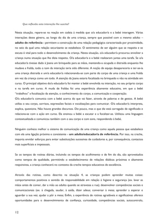 12
Que reflexão esta interação lhe suscita?
Nesta situação, repare-se na reação em cadeia à medida que o/a educador/a e a bebé interagem. Várias
interações deste género, ao longo do dia de uma criança, sempre que possível com o mesmo adulto –
adulto de referência - permitem a construção de uma relação pedagógica caracterizada por proximidade,
no seio da qual uma relação securizante se estabelece. O sentimento de ser alguém que se respeita e se
escuta é vital para todo o desenvolvimento da criança. Nesta situação, o/a educador/a procurou envolver a
criança numa situação que lhe dizia respeito. O/a educador/a e a bebé realizaram juntas uma tarefa. Se o/a
educador/a tivesse dado à Joana um brinquedo para as mãos, mantendo-a ocupada e distraída enquanto lhe
mudava a fralda, todo o tom da interação teria sido diferente. A noção de equipa desapareceria e ter-se-ia
uma criança distraída e um/a educador/a relacionando-se com parte do corpo de uma criança e uma fralda
em vez da criança como um todo. A atenção da Joana estaria focalizada no brinquedo e não na atividade em
curso. O principal objetivo do/a educador/a foi manter a bebé envolvida na interação, no seu próprio corpo
e na tarefa em curso. A muda de fraldas foi uma experiência altamente educativa, em que a bebé
“trabalhou” a focalização da atenção, o conhecimento do corpo, a comunicação e cooperação.
O/a educador/a comunica com a bebé acerca do que vai fazer, através de palavras e de gestos. A bebé
utiliza o seu corpo, sorrisos, expressões faciais e vocalizações para comunicar. O/a educador/a interpreta,
explica, questiona. Não houve grandes discursos. Diz pouco, mas o que diz está carregado de significado e
relaciona-se com a ação em curso. Ela ensinou a bebé a escutar e a focalizar-se. Utilizou uma linguagem
contextualizada e comunicou também com o seu corpo e com sons, respondendo à bebé.
Ninguém conhece melhor o sistema de comunicação de uma criança como aquela pessoa que estabelece
com ela uma ligação próxima e consistente - um adulto/educador/a de referência. Por isso, na creche,
importa envidar esforços para evitar substituições sucessivas de cuidadores e, por consequência, contactos
mais superficiais e impessoais.
Se os tempos de rotinas diárias, incluindo os tempos de acolhimento e de fim do dia, são aproveitados
como tempos de qualidade, permitindo o estabelecimento de relações diádicas próximas e altamente
responsivas, a criança conhecerá no contexto da creche tempos educativos de excelência.
Através das rotinas, como descrito na situação 4, as crianças podem aprender muitas coisas:
comportamentos positivos e sentido de responsabilidade em relação à higiene e segurança (ex. lavar as
mãos antes de comer, dar a mão ao adulto quando se atravessa a rua); desenvolver competências sociais e
comunicacionais (ex. à chegada, saudar, à saída, dizer adeus; conversar à mesa; aprender a esperar e
aguardar a sua vez; ajudar a pôr a mesa; Enfim, a experiência de rotinas agradáveis e significativas oferece
oportunidades para o desenvolvimento de confiança, curiosidade, competências sociais, autocontrolo,
 