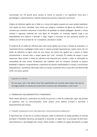 13
comunicação, etc. Em grande parte, porque as rotinas se associam a um ingrediente chave para a
aprendizagem e desenvolvimento: relações interpessoais positivas, frequentes e previsíveis.
A figura de referência significa que o bebé ou a criança têm alguém especial com quem podem estabelecer
uma relação de maior intimidade. Uma creche que assegure a existência de figuras de referência é um
contexto que reconhece seriamente a importância da qualidade da relação pedagógica. Quando a criança
conhece a segurança conferida por uma figura de vinculação, no momento seguinte surge a sua
disponibilidade para explorar e aprender e, logo, chegará o momento em que estaremos perante um
cidadão com um forte sentido de “eu” competente, valorizado e amado.
A existência de um adulto de referência para cada criança significa que os pais, a direção da instituição, e o
responsável técnico e pedagógico sabem quem é a pessoa principal responsável por aquela criança. Ser um
adulto de referência ou figura chave de uma criança (ou várias) não significa que a pessoa se dedica
exclusivamente e durante todo o tempo apenas à(s) “suas” criança(s). O trabalho de equipa é muito
importante. Nem sempre o adulto de referência está disponível para atender a todas as solicitações ou
necessidades de cada criança. Profissionais, que trabalham bem em conjunto, abraçarão as mesmas
finalidades e objetivos, compreendendo a importância da atenção individualizada às crianças e comunicando
adequadamente - partilhando informação sobre as crianças, articulando entre si quem fará uma determinada
tarefa, com quem, quando.
Sugestão de reflexão
No meu grupo, qual o ratio adulto-criança? Que papéis/funções são assumidos pelos adultos? Que tipo de
estratégias poderão ser adotadas para proporcionar momentos mais individualizados a cada criança?
4. TRABALHO COLABORATIVO E PARCERIAS
Nesta secção aborda-se a importância da criação de parcerias e redes de colaboração, sejam elas grandes
ou pequenas, inter ou intra-instituições, tendo sempre como objetivo principal o bem-estar e
desenvolvimento das crianças.
a. Trabalho colaborativo entre educadores/as e desenvolvimento profissional
É importante que, no seio de um contexto educativo, todos os elementos da equipa partilhem os mesmos
princípios e finalidades educativas, participando e assumindo um papel claro na promoção do bem-estar,
desenvolvimento e aprendizagem das crianças. Neste sentido, o trabalho em equipa desempenha um papel
 