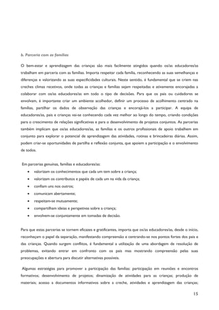 15
b. Parceria com as famílias
O bem-estar e aprendizagem das crianças são mais facilmente atingidos quando os/as educadores/as
trabalham em parceria com as famílias. Importa respeitar cada família, reconhecendo as suas semelhanças e
diferenças e valorizando as suas especificidades culturais. Neste sentido, é fundamental que se criem nas
creches climas recetivos, onde todas as crianças e famílias sejam respeitadas e ativamente encorajadas a
colaborar com os/as educadores/as em todo o tipo de decisões. Para que os pais ou cuidadores se
envolvam, é importante criar um ambiente acolhedor, definir um processo de acolhimento centrado na
famílias, partilhar os dados de observação das crianças e encorajá-los a participar. A equipa de
educadores/as, pais e crianças vai-se conhecendo cada vez melhor ao longo do tempo, criando condições
para o crescimento de relações significativas e para o desenvolvimento de projetos conjuntos. As parcerias
também implicam que os/as educadores/as, as famílias e os outros profissionais de apoio trabalhem em
conjunto para explorar o potencial de aprendizagem das atividades, rotinas e brincadeiras diárias. Assim,
podem criar-se oportunidades de partilha e reflexão conjunta, que apoiem a participação e o envolvimento
de todos.
Em parcerias genuínas, famílias e educadores/as:
· valorizam os conhecimentos que cada um tem sobre a criança;
· valorizam os contributos e papéis de cada um na vida da criança;
· confiam uns nos outros;
· comunicam abertamente;
· respeitam-se mutuamente;
· compartilham ideias e perspetivas sobre a criança;
· envolvem-se conjuntamente em tomadas de decisão.
Para que estas parcerias se tornem eficazes e gratificantes, importa que os/as educadores/as, desde o início,
reconheçam o papel da separação, manifestando compreensão e centrando-se nos pontos fortes dos pais e
das crianças. Quando surgem conflitos, é fundamental a utilização de uma abordagem de resolução de
problemas, evitando entrar em confronto com os pais mas mostrando compreensão pelas suas
preocupações e abertura para discutir alternativas possíveis.
Algumas estratégias para promover a participação das famílias: participação em reuniões e encontros
formativos; desenvolvimento de projetos; dinamização de atividades para as crianças; produção de
materiais; acesso a documentos informativos sobre a creche, atividades e aprendizagem das crianças;
 