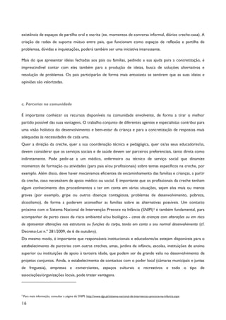 16
existência de espaços de partilha oral e escrita (ex. momentos de conversa informal, diários creche-casa). A
criação de redes de suporte mútuo entre pais, que funcionam como espaços de reflexão e partilha de
problemas, dúvidas e inquietações, poderá também ser uma iniciativa interessante.
Mais do que apresentar ideias fechadas aos pais ou famílias, pedindo a sua ajuda para a concretização, é
imprescindível contar com eles também para a produção de ideias, busca de soluções alternativas e
resolução de problemas. Os pais participarão de forma mais entusiasta se sentirem que as suas ideias e
opiniões são valorizadas.
c. Parcerias na comunidade
É importante conhecer os recursos disponíveis na comunidade envolvente, de forma a tirar o melhor
partido possível das suas vantagens. O trabalho conjunto de diferentes agentes e especialistas contribui para
uma visão holística do desenvolvimento e bem-estar da criança e para a concretização de respostas mais
adequadas às necessidades de cada uma.
Quer a direção da creche, quer a sua coordenação técnica e pedagógica, quer os/as seus educadores/as,
devem considerar que os serviços sociais e de saúde devem ser parceiros preferenciais, tanto direta como
indiretamente. Pode pedir-se a um médico, enfermeiro ou técnico de serviço social que dinamize
momentos de formação ou atividades (para pais e/ou profissionais) sobre temas específicos na creche, por
exemplo. Além disso, deve haver mecanismos eficientes de encaminhamento das famílias e crianças, a partir
da creche, caso necessitem de apoio médico ou social. É importante que os profissionais da creche tenham
algum conhecimento dos procedimentos a ter em conta em várias situações, sejam elas mais ou menos
graves (por exemplo, gripe ou outras doenças contagiosas, problemas de desenvolvimento, pobreza,
alcoolismo), de forma a poderem aconselhar as famílias sobre as alternativas possíveis. Um contacto
próximo com o Sistema Nacional de Intervenção Precoce na Infância (SNIPI)3 é também fundamental, para
acompanhar de perto casos de risco ambiental e/ou biológico - casos de crianças com alterações ou em risco
de apresentar alterações nas estruturas ou funções do corpo, tendo em conta o seu normal desenvolvimento (cf.
Decreto-Lei n.º 281/2009, de 6 de outubro).
Do mesmo modo, é importante que responsáveis institucionais e educadores/as estejam disponíveis para o
estabelecimento de parcerias com outras creches, amas, jardins de infância, escolas, instituições de ensino
superior ou instituições de apoio à terceira idade, que podem ser de grande valia no desenvolvimento de
projetos conjuntos. Ainda, o estabelecimento de contactos com o poder local (câmaras municipais e juntas
de freguesia), empresas e comerciantes, espaços culturais e recreativos e todo o tipo de
associações/organizações locais, pode trazer vantagens.
3
Para mais informação, consultar a página do SNIPI: http://www.dgs.pt/sistema-nacional-de-intervencao-precoce-na-infancia.aspx
 