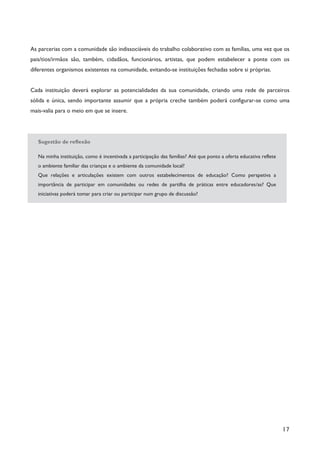 17
As parcerias com a comunidade são indissociáveis do trabalho colaborativo com as famílias, uma vez que os
pais/tios/irmãos são, também, cidadãos, funcionários, artistas, que podem estabelecer a ponte com os
diferentes organismos existentes na comunidade, evitando-se instituições fechadas sobre si próprias.
Cada instituição deverá explorar as potencialidades da sua comunidade, criando uma rede de parceiros
sólida e única, sendo importante assumir que a própria creche também poderá configurar-se como uma
mais-valia para o meio em que se insere.
Sugestão de reflexão
Na minha instituição, como é incentivada a participação das famílias? Até que ponto a oferta educativa reflete
o ambiente familiar das crianças e o ambiente da comunidade local?
Que relações e articulações existem com outros estabelecimentos de educação? Como perspetiva a
importância de participar em comunidades ou redes de partilha de práticas entre educadores/as? Que
iniciativas poderá tomar para criar ou participar num grupo de discussão?
 