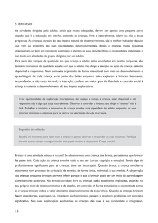 18
5. BRINCAR
As atividades dirigidas pelo adulto, ainda que muito adequadas, devem ser apenas uma pequena parte
daquilo que é a educação em creche, podendo as crianças, livre e naturalmente, aderir ou não a essas
propostas. As crianças, através do seu ímpeto natural de desenvolvimento, são o melhor indicador daquilo
que vem ao encontro das suas necessidades desenvolvimentais. Bebés e crianças muito pequenas
desenvolvem-se bem em contextos calorosos e atentos às suas características e necessidades individuais, e
não tanto em atividades de grupo, dirigidas por um adulto.
Para além dos tempos de qualidade em que criança e adulto estão envolvidos em tarefas conjuntas, são
também momentos de qualidade aqueles em que o adulto não dirige a atenção ou ação da criança, estando
disponível e responsivo. Num contexto organizado de forma intencional com vista ao desenvolvimento e
aprendizagem de cada criança, estar junto dos bebés enquanto estes exploram e brincam livremente,
respondendo, e não tanto iniciando a interação, confere um maior grau de liberdade e controlo social à
criança e sustenta o desenvolvimento do seu ímpeto exploratório.
Criar oportunidades de exploração interessantes, dar espaço e tempo à criança, estar disponível e ser
responsivo não é algo que surja naturalmente. Observar e controlar o ímpeto para dirigir e “ensinar” não é
fácil. Trabalhar a iniciativa e autonomia da criança envolve uma capacidade do adulto suspender os seus
próprios interesses e objetivos, para se centrar na valorização da ação da criança.
Sugestão de reflexão
Escolha um momento para estar com a criança e apenas observar e responder às suas iniciativas. Verifique
durante quanto tempo consegue manter esse papel recetivo e responsivo. O que conclui?
Brincar é uma atividade valiosa e natural! Se observarmos uma criança que brinca, percebemos que brincar
faz parte dela. Cada ação da criança envolve todo o seu ser (corpo, cognição e emoção). Sendo algo de
profundamente significativo para as crianças, deve ser encorajado. Quando brinca, a criança envolve-se
ativamente num processo de atribuição de sentido, de forma única, individual, à sua medida. A observação
das crianças enquanto brincam permite inferir porque é que o brincar pode ser um meio de aprendizagem
extremamente poderoso. No brincar/atividade livre as crianças estão totalmente implicadas, atuando no
seu próprio nível de desenvolvimento e de desafio, em controlo. A forma entusiástica e concentrada como
as crianças brincam indica o valor altamente desenvolvimental da experiência. Quando as crianças brincam
fazem descobertas, expressam-se, mobilizam conhecimentos, pensam e resolvem problemas em contexto
significativo. Nas suas explorações autónomas, as crianças dão asas à sua curiosidade e imaginação,
 