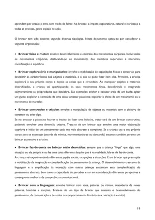 19
aprendem por ensaio e erro, sem medo de falhar. Ao brincar, o ímpeto exploratório, natural e intrínseco a
todas as crianças, ganha espaço de ação.
O brincar tem sido descrito segundo diversas tipologias. Neste documento optou-se por considerar a
seguinte organização:
· Brincar físico e motor: envolve desenvolvimento e controlo dos movimentos corporais. Inclui todos
os movimentos corporais, destacando-se os movimentos dos membros superiores e inferiores,
coordenação e equilíbrio.
· Brincar exploratório e manipulativo: envolve a mobilização de capacidades físicas e sensoriais para
descobrir as características dos objetos e materiais, e o que se pode fazer com eles. Primeiro, a criança
explorará o seu próprio corpo e depois as coisas que a circundam. Ao manipular objetos e materiais
diversificados, a criança vai aperfeiçoando os seus movimentos finos, descobrindo e integrando
cognitivamente as propriedades que descobre. São exemplos: encher e esvaziar areia de um balde; agitar
um guizo; explorar o conteúdo de uma caixa; amassar plasticina; explorar o efeito de um mecanismo ou o
movimento de martelar.
· Brincar construtivo e criativo: envolve a manipulação de objetos ou materiais com o objetivo de
construir ou criar algo.
Se no amassar a plasticina houver o intuito de fazer uma bolacha, tratar-se-á de um brincar construtivo,
podendo envolver uma dimensão criativa. Trata-se de um brincar que envolve uma maior elaboração
cognitiva e início de um pensamento cada vez mais abstrato e complexo. Se a criança usa o seu próprio
corpo para se expressar (através de mímica, movimentando-se ou dançando) estamos também perante um
brincar expressivo e criativo.
· Brincar faz-de-conta ou brincar sócio dramático: sempre que a criança “finge” que algo, uma
situação ou ela própria é ou faz uma coisa diferente daquilo que é na realidade, fala-se de faz-de-conta.
A criança vai experimentando diferentes papéis sociais, ocupações e situações. É um brincar que pressupõe
a mobilização da imaginação e complexificação do pensamento da criança. O desenvolvimento crescente da
linguagem e a amplificação da interação com outras crianças sustentam essa complexificação do
pensamento abstrato, bem como a capacidade de perceber e ter em consideração diferentes perspetivas e
consequente melhoria da competência comunicacional.
· Brincar com a linguagem: envolve brincar com sons, palavras ou ritmos, descoberta de novas
palavras, histórias e canções. Trata-se de um tipo de brincar que sustenta o desenvolvimento do
pensamento, da comunicação e de todos os comportamentos literários (ex. iniciação à escrita).
 