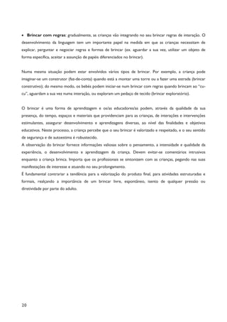 20
· Brincar com regras: gradualmente, as crianças vão integrando no seu brincar regras de interação. O
desenvolvimento da linguagem tem um importante papel na medida em que as crianças necessitam de
explicar, perguntar e negociar regras e formas de brincar (ex. aguardar a sua vez, utilizar um objeto de
forma específica, aceitar a assunção de papéis diferenciados no brincar).
Numa mesma situação podem estar envolvidos vários tipos de brincar. Por exemplo, a criança pode
imaginar-se um construtor (faz-de-conta) quando está a montar uma torre ou a fazer uma estrada (brincar
construtivo); do mesmo modo, os bebés podem iniciar-se num brincar com regras quando brincam ao “cu-
cu”, aguardam a sua vez numa interação, ou exploram um pedaço de tecido (brincar exploratório).
O brincar é uma forma de aprendizagem e os/as educadores/as podem, através da qualidade da sua
presença, do tempo, espaços e materiais que providenciam para as crianças, de interações e intervenções
estimulantes, assegurar desenvolvimento e aprendizagens diversas, ao nível das finalidades e objetivos
educativos. Neste processo, a criança percebe que o seu brincar é valorizado e respeitado, e o seu sentido
de segurança e de autoestima é robustecido.
A observação do brincar fornece informações valiosas sobre o pensamento, a intensidade e qualidade da
experiência, o desenvolvimento e aprendizagem da criança. Devem evitar-se comentários intrusivos
enquanto a criança brinca. Importa que os profissionais se sintonizem com as crianças, pegando nas suas
manifestações de interesse e atuando no seu prolongamento.
É fundamental contrariar a tendência para a valorização do produto final, para atividades estruturadas e
formais, realçando a importância de um brincar livre, espontâneo, isento de qualquer pressão ou
diretividade por parte do adulto.
 