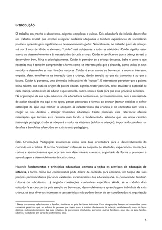 5
INTRODUÇÃO
O trabalho em creche é absorvente, exigente, complexo e valioso. O/a educador/a de infância desenvolve
um trabalho crucial que envolve assegurar cuidados adequados e também experiências de socialização
positivas, aprendizagens significativas e desenvolvimento global. Naturalmente, no trabalho junto de crianças
até aos 3 anos de idade, o elemento “cuidar” está subjacente a todas as atividades. Cuidar significa estar
atento ao desenvolvimento e às necessidades de cada criança. Cuidar é certificar-se que a criança se está a
desenvolver bem, física e psicologicamente. Cuidar é perceber se a criança descansa, bebe e come o que
necessita mas é também compreender a forma como se interessa pelo que a circunda, como utiliza os seus
sentidos e desenvolve as suas funções motoras. Cuidar é estar atento ao bem-estar e mostrar interesse,
empatia, afeto, envolver-se na interação com a criança, dando atenção ao que ela comunica e ao que a
fascina. Cuidar é, portanto, uma dimensão indissociável de “educar”. É interessante perceber que a palavra
latina educere, que está na origem da palavra educar, significa trazer para fora, criar, atualizar o potencial de
cada criança, sendo o ato de educar o que alimenta, nutre, apoia e cuida para que esse processo aconteça.
Na organização da sua ação educativa, o/a educador/a confronta-se, permanentemente, com a necessidade
de avaliar situações no aqui e no agora, pensar percursos e formas de avançar (tomar decisões e definir
estratégias de ação que melhor se adequem às características das crianças e do contexto) com vista a
chegar ao seu destino - alcançar finalidades educativas. Neste processo, este referencial oferece
orientações que tornam este caminho mais lúcido e fundamentado, sabendo que um único caminho
(estratégia pedagógica) não se adequará a todos os viajantes (adultos e crianças), importando ponderar os
desafios e benefícios oferecidos em cada trajeto pedagógico.
Estas Orientações Pedagógicas assumem-se como uma base orientadora para o desenvolvimento do
currículo em creches. O termo “currículo” refere-se ao conjunto de atividades, experiências, interações,
rotinas e acontecimentos que ocorrem num determinado contexto, organizado de forma a promover a
aprendizagem e desenvolvimento de cada criança.
Havendo fundamentos e princípios educativos comuns a todos os serviços de educação de
infância, a forma como são concretizados pode diferir de contexto para contexto, em função das suas
próprias particularidades (recursos existentes, características dos educadores/as, da comunidade, famílias1,
culturas ou subculturas, ...) exigindo construções curriculares específicas. Ainda, se o trabalho do/a
educador/a se caracteriza pela atenção ao bem-estar, desenvolvimento e aprendizagem individuais de cada
criança, os seus diversos interesses e características não podem deixar de ser considerados na organização
1 Neste documento referimo-nos a famílias, familiares ou pais de forma indistinta. Estas designações devem ser entendidas como
conceitos genéricos que se aplicam às pessoas que vivem com e cuidam diariamente da criança, estabelecendo com ela laços
afetivos, independentemente das suas relações de parentesco (incluindo, portanto, outros familiares que não os pais, famílias
adotivas, cuidadores em lares de acolhimento, etc.).
 