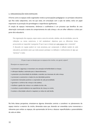 22
6. ORGANIZAÇÃO DOS ESPAÇOS
A forma como os espaços estão organizados revela as preocupações pedagógicas e os princípios educativos
que lhes estão subjacentes, uma vez que estes, em articulação com a ação do adulto, terão um papel
importante na promoção de aprendizagens e experiências significativas.
A criação de espaços interessantes, dinâmicos e acolhedores é um processo que beneficia de uma
observação continuada e atenta do comportamento de cada criança, e de um olhar reflexivo e crítico por
parte do/a educador/a.
Na organização dos espaços, sejam estes a zona de entrada, cabides, sala de atividades, zona de
refeições ou zonas exteriores, é útil estabelecer objetivos para as diferentes áreas,
procurando-se responder à pergunta: O que é que se deseja que cada espaço seja e transmita?
A discussão em equipa poderá ser mais proveitosa, por comparação à reflexão isolada de cada
educador/a, permitindo assim que todos possam participar na definição e melhoramento de algo que
“pertence” a todos.
O que é que se deseja que os espaços da creche, em geral, sejam?
Desejam-se espaços que:
· promovam a segurança e transmitam uma sensação de familiaridade às crianças;
· ofereçam desafios e estímulos para o desenvolvimento;
· potenciem uma diversidade de atividades e atendam aos interesses de cada criança;
· promovam a autonomia e criação de uma identidade positiva;
· potenciem interações positivas e a expressão de cada personalidade;
· garantam o conforto das crianças e dos adultos;
· facilitem a gestão das rotinas e os cuidados do dia a dia;
· envolvam os pais/cuidadores nas experiências da criança na creche;
· aceitem a diversidade cultural e respeitem as visões de cada família.
Na linha destas perspetivas, sintetizam-se algumas dimensões centrais a considerar no planeamento do
espaço interior e exterior da creche, dimensões estas que, devendo ser entendidas como transversais e
relevantes para ambos os espaços, são apresentadas de forma a destacar especificidades e potencialidades
de cada um deles.
 