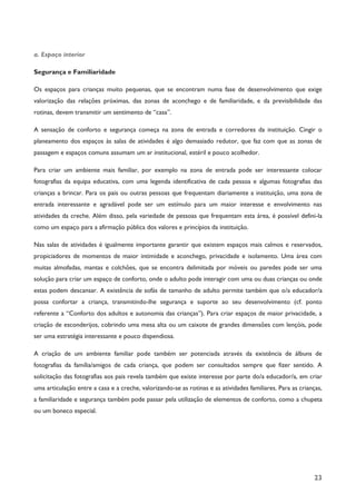 23
a. Espaço interior
Segurança e Familiaridade
Os espaços para crianças muito pequenas, que se encontram numa fase de desenvolvimento que exige
valorização das relações próximas, das zonas de aconchego e de familiaridade, e da previsibilidade das
rotinas, devem transmitir um sentimento de “casa”.
A sensação de conforto e segurança começa na zona de entrada e corredores da instituição. Cingir o
planeamento dos espaços às salas de atividades é algo demasiado redutor, que faz com que as zonas de
passagem e espaços comuns assumam um ar institucional, estéril e pouco acolhedor.
Para criar um ambiente mais familiar, por exemplo na zona de entrada pode ser interessante colocar
fotografias da equipa educativa, com uma legenda identificativa de cada pessoa e algumas fotografias das
crianças a brincar. Para os pais ou outras pessoas que frequentam diariamente a instituição, uma zona de
entrada interessante e agradável pode ser um estímulo para um maior interesse e envolvimento nas
atividades da creche. Além disso, pela variedade de pessoas que frequentam esta área, é possível defini-la
como um espaço para a afirmação pública dos valores e princípios da instituição.
Nas salas de atividades é igualmente importante garantir que existem espaços mais calmos e reservados,
propiciadores de momentos de maior intimidade e aconchego, privacidade e isolamento. Uma área com
muitas almofadas, mantas e colchões, que se encontra delimitada por móveis ou paredes pode ser uma
solução para criar um espaço de conforto, onde o adulto pode interagir com uma ou duas crianças ou onde
estas podem descansar. A existência de sofás de tamanho de adulto permite também que o/a educador/a
possa confortar a criança, transmitindo-lhe segurança e suporte ao seu desenvolvimento (cf. ponto
referente a “Conforto dos adultos e autonomia das crianças”). Para criar espaços de maior privacidade, a
criação de esconderijos, cobrindo uma mesa alta ou um caixote de grandes dimensões com lençóis, pode
ser uma estratégia interessante e pouco dispendiosa.
A criação de um ambiente familiar pode também ser potenciada através da existência de álbuns de
fotografias da família/amigos de cada criança, que podem ser consultados sempre que fizer sentido. A
solicitação das fotografias aos pais revela também que existe interesse por parte do/a educador/a, em criar
uma articulação entre a casa e a creche, valorizando-se as rotinas e as atividades familiares. Para as crianças,
a familiaridade e segurança também pode passar pela utilização de elementos de conforto, como a chupeta
ou um boneco especial.
 