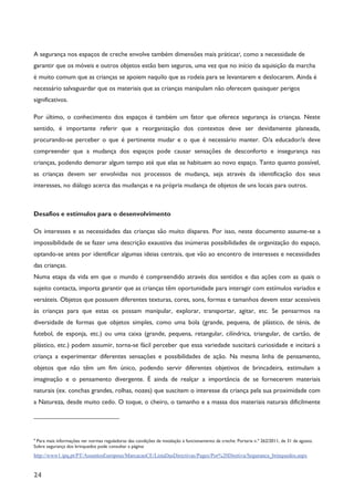24
A segurança nos espaços de creche envolve também dimensões mais práticas4
, como a necessidade de
garantir que os móveis e outros objetos estão bem seguros, uma vez que no início da aquisição da marcha
é muito comum que as crianças se apoiem naquilo que as rodeia para se levantarem e deslocarem. Ainda é
necessário salvaguardar que os materiais que as crianças manipulam não oferecem quaisquer perigos
significativos.
Por último, o conhecimento dos espaços é também um fator que oferece segurança às crianças. Neste
sentido, é importante referir que a reorganização dos contextos deve ser devidamente planeada,
procurando-se perceber o que é pertinente mudar e o que é necessário manter. O/a educador/a deve
compreender que a mudança dos espaços pode causar sensações de desconforto e insegurança nas
crianças, podendo demorar algum tempo até que elas se habituem ao novo espaço. Tanto quanto possível,
as crianças devem ser envolvidas nos processos de mudança, seja através da identificação dos seus
interesses, no diálogo acerca das mudanças e na própria mudança de objetos de uns locais para outros.
Desafios e estímulos para o desenvolvimento
Os interesses e as necessidades das crianças são muito díspares. Por isso, neste documento assume-se a
impossibilidade de se fazer uma descrição exaustiva das inúmeras possibilidades de organização do espaço,
optando-se antes por identificar algumas ideias centrais, que vão ao encontro de interesses e necessidades
das crianças.
Numa etapa da vida em que o mundo é compreendido através dos sentidos e das ações com as quais o
sujeito contacta, importa garantir que as crianças têm oportunidade para interagir com estímulos variados e
versáteis. Objetos que possuem diferentes texturas, cores, sons, formas e tamanhos devem estar acessíveis
às crianças para que estas os possam manipular, explorar, transportar, agitar, etc. Se pensarmos na
diversidade de formas que objetos simples, como uma bola (grande, pequena, de plástico, de ténis, de
futebol, de esponja, etc.) ou uma caixa (grande, pequena, retangular, cilíndrica, triangular, de cartão, de
plástico, etc.) podem assumir, torna-se fácil perceber que essa variedade suscitará curiosidade e incitará a
criança a experimentar diferentes sensações e possibilidades de ação. Na mesma linha de pensamento,
objetos que não têm um fim único, podendo servir diferentes objetivos de brincadeira, estimulam a
imaginação e o pensamento divergente. É ainda de realçar a importância de se fornecerem materiais
naturais (ex. conchas grandes, rolhas, nozes) que suscitem o interesse da criança pela sua proximidade com
a Natureza, desde muito cedo. O toque, o cheiro, o tamanho e a massa dos materiais naturais dificilmente
4
Para mais informações ver normas reguladoras das condições de instalação e funcionamento da creche: Portaria n.º 262/2011, de 31 de agosto.
Sobre segurança dos brinquedos pode consultar a página:
http://www1.ipq.pt/PT/AssuntosEuropeus/MarcacaoCE/ListaDasDirectivas/Pages/Por%20Diretiva/Seguranca_brinquedos.aspx
 