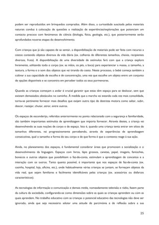 25
podem ser reproduzidos em brinquedos comprados. Além disso, a curiosidade suscitada pelos materiais
naturais conduz à colocação de questões e realização de experiências/explorações que potenciam um
contacto precoce com fenómenos de ciência (biologia, física, geologia, etc.), que posteriormente serão
aprofundados noutras etapas do desenvolvimento.
Com crianças que já são capazes de se sentar, a disponibilização de materiais pode ser feita com recurso a
cestos contendo objetos diversos da vida diária (ex. colheres de diferentes tamanhos, chaves, recipientes
diversos, fruta). A disponibilização de uma diversidade de estímulos fará com que a criança explore
livremente, utilizando todo o corpo (ex. as mãos, os pés, a boca) para experienciar a massa, o tamanho, a
textura, a forma e o som dos objetos que vai tirando do cesto. Neste processo, o bebé começa também a
cultivar a sua capacidade de escolha e de concentração, uma vez que escolhe um objeto entre um conjunto
de opções disponíveis e se concentra em perceber todos os seus pormenores.
Quando as crianças começam a andar é crucial garantir que estas têm espaço para se deslocar, sem que
existam demasiados obstáculos no caminho. À medida que a marcha vai estando cada vez mais consolidada,
torna-se pertinente fornecer mais desafios que exijam outro tipo de destreza motora como saltar, subir,
descer, rastejar, chutar, atirar, entre outros.
Os espaços de esconderijo, referidos anteriormente no ponto relacionado com a segurança e familiaridade,
são também importantes estímulos de aprendizagem que importa fornecer. Através destes, a criança vai
desenvolvendo as suas noções de corpo e de espaço. Isto é, quando uma criança tenta entrar em sítios de
tamanhos diferentes, vai progressivamente percebendo, através de experiências de aprendizagem
consecutivas, qual o tamanho e forma do seu corpo e de que forma é que o contexto reage à sua ação.
Ainda, no planeamento dos espaços, é fundamental considerar áreas que promovam a socialização e o
desenvolvimento da linguagem. Espaços com livros, lápis grossos, canetas, papel, imagens, fantoches,
bonecos e outros objetos que possibilitem o faz-de-conta, estimulam a aprendizagem de conceitos e a
interação com os outros. Tanto quanto possível, é importante que nos espaços de faz-de-conta (ex.
casinha, hospital, loja, oficina, etc.), onde habitualmente várias crianças se juntam, se forneçam objetos da
vida real, que sejam familiares e facilmente identificáveis pelas crianças (ex. acessórios ou disfarces
característicos).
As tecnologias de informação e comunicação e demais media, nomeadamente televisão e rádio, fazem parte
da cultura da sociedade, configurando-se como dimensões sobre as quais as crianças aprendem ou com as
quais aprendem. No trabalho educativo com as crianças o potencial educativo das tecnologias não deve ser
ignorado, ainda que seja necessário adotar uma atitude de parcimónia e de reflexão sobre a sua
 