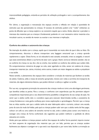26
intencionalidade pedagógica, evitando-se períodos de utilização prolongada e sem o acompanhamento dos
adultos.
Por último, a organização e manutenção dos espaços envolve a reflexão em relação à quantidade de
estímulos que são apresentados às crianças. O excesso de estímulos poderá criar “ruído” ambiental, ao
ponto de dificultar que a criança explore e se concentre naquilo que a cativa. Ainda, observar e perceber o
interesse dos materiais para as crianças é fundamental, podendo vir a ser necessário retirar materiais e/ou
introduzir outros, no sentido de manter ou suscitar o seu interesse e implicação.
Conforto dos adultos e autonomia das crianças
Na interação do adulto com a criança, aquilo que é transmitido vai muito além do que é dito ou feito. Os
comportamentos, discursos e olhares transportam uma bagagem emocional que a criança aprende
rapidamente a captar. Desta forma, se o/a educador/a está cansado, stressado, triste ou zangado, é natural
que esses sentimentos afetem a sua forma de estar com o grupo. Assim, torna-se relevante atender, não só
ao conforto da criança no seu dia a dia na creche, mas também ao conforto dos adultos que cuidam dela.
Os comportamentos rotineiros de pegar ao colo, estar agachado no chão, sentar em cadeiras de criança,
transportar materiais (ex. catres, triciclos), entre outros, trazem um maior desgaste ao adulto e prejudicam
a sua saúde.
Neste sentido, o planeamento dos espaços deve considerar a inclusão de materiais que facilitem as tarefas
do adulto. Cadeiras, sofás e mesas de tamanho apropriado, móveis com rodas e carrinhos de transporte de
materiais, são alguns elementos básicos, que podem diminuir o esforço e agilizar as tarefas.
Por sua vez, a progressiva promoção da autonomia das crianças revela-se como uma abordagem pertinente,
que beneficia ambas as partes. Para a criança, o confronto com experiências que lhe permitem adquirir
competências importantes para o seu desenvolvimento possibilita o alargamento do seu campo de ação. Ao
sentir que o adulto confia nela e a considera capaz para executar determinadas tarefas, a autoestima da
criança fortalece-se e esta ganha confiança para novas explorações e aprendizagens. Permitir que a criança
lave as mãos sozinha, sem que o adulto tenha de estar debruçado sobre a torneira, colocar uma escada,
junto da zona de muda de fraldas, pela qual as crianças podem subir sem que o adulto tenha de lhes pegar,
colocar um sofá ou uma cadeira de tamanho normal na sala, onde o adulto possa contar uma história ou
sossegar uma criança de forma confortável, são sugestões que podem melhorar a qualidade da oferta
educativa em creche.
Ainda, para que adultos e crianças possam usufruir dos espaços da melhor forma possível, importa montar
um bom esquema de organização dos materiais que, por um lado, permita que as crianças acedam
facilmente aos objetos e consigam ver o que está à sua disposição e, por outro lado, facilite a arrumação ao
 