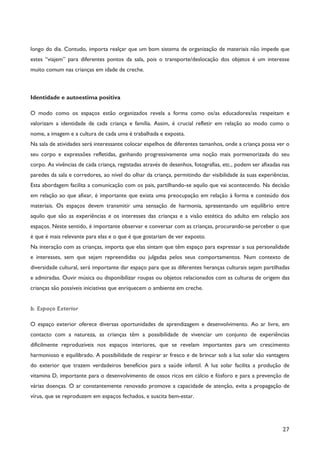 27
longo do dia. Contudo, importa realçar que um bom sistema de organização de materiais não impede que
estes “viajem” para diferentes pontos da sala, pois o transporte/deslocação dos objetos é um interesse
muito comum nas crianças em idade de creche.
Identidade e autoestima positiva
O modo como os espaços estão organizados revela a forma como os/as educadores/as respeitam e
valorizam a identidade de cada criança e família. Assim, é crucial refletir em relação ao modo como o
nome, a imagem e a cultura de cada uma é trabalhada e exposta.
Na sala de atividades será interessante colocar espelhos de diferentes tamanhos, onde a criança possa ver o
seu corpo e expressões refletidas, ganhando progressivamente uma noção mais pormenorizada do seu
corpo. As vivências de cada criança, registadas através de desenhos, fotografias, etc., podem ser afixadas nas
paredes da sala e corredores, ao nível do olhar da criança, permitindo dar visibilidade às suas experiências.
Esta abordagem facilita a comunicação com os pais, partilhando-se aquilo que vai acontecendo. Na decisão
em relação ao que afixar, é importante que exista uma preocupação em relação à forma e conteúdo dos
materiais. Os espaços devem transmitir uma sensação de harmonia, apresentando um equilíbrio entre
aquilo que são as experiências e os interesses das crianças e a visão estética do adulto em relação aos
espaços. Neste sentido, é importante observar e conversar com as crianças, procurando-se perceber o que
é que é mais relevante para elas e o que é que gostariam de ver exposto.
Na interação com as crianças, importa que elas sintam que têm espaço para expressar a sua personalidade
e interesses, sem que sejam repreendidas ou julgadas pelos seus comportamentos. Num contexto de
diversidade cultural, será importante dar espaço para que as diferentes heranças culturais sejam partilhadas
e admiradas. Ouvir música ou disponibilizar roupas ou objetos relacionados com as culturas de origem das
crianças são possíveis iniciativas que enriquecem o ambiente em creche.
b. Espaço Exterior
O espaço exterior oferece diversas oportunidades de aprendizagem e desenvolvimento. Ao ar livre, em
contacto com a natureza, as crianças têm a possibilidade de vivenciar um conjunto de experiências
dificilmente reproduzíveis nos espaços interiores, que se revelam importantes para um crescimento
harmonioso e equilibrado. A possibilidade de respirar ar fresco e de brincar sob a luz solar são vantagens
do exterior que trazem verdadeiros benefícios para a saúde infantil. A luz solar facilita a produção de
vitamina D, importante para o desenvolvimento de ossos ricos em cálcio e fósforo e para a prevenção de
várias doenças. O ar constantemente renovado promove a capacidade de atenção, evita a propagação de
vírus, que se reproduzem em espaços fechados, e suscita bem-estar.
 