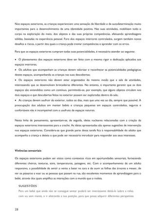 28
Nos espaços exteriores, as crianças experienciam uma sensação de liberdade e de autodeterminação muito
importantes para o desenvolvimento de uma identidade positiva. Nas suas atividades, mobilizam todo o
corpo na exploração do meio, dos objetos e das suas próprias competências, efetuando aprendizagens
sólidas, baseadas na experiência pessoal. Fora dos espaços interiores controlados, surgem também novos
desafios e riscos, a partir dos quais a criança pode treinar competências e aprender com os erros.
Para que os espaços exteriores cumpram todas suas potencialidades, é necessário atender ao seguinte:
· O planeamento dos espaços exteriores deve ser feito com o mesmo rigor e dedicação aplicados aos
espaços interiores;
· Os adultos que acompanham as crianças devem valorizar e reconhecer as potencialidades pedagógicas
destes espaços, acompanhando as crianças nas suas descobertas;
· Os espaços exteriores não devem estar organizados do mesmo modo que a sala de atividades,
interessando que se desenvolvam brincadeiras diferentes. No entanto, é importante garantir que os dois
espaços são entendidos como um contínuo, permitindo-se, por exemplo, que alguns objetos circulem nos
dois espaços e que descobertas feitas no exterior possam ser exploradas dentro da sala;
· As crianças devem usufruir do exterior, todos os dias, mais que uma vez ao dia, sempre que possível. A
preocupação dos adultos em manter bebés e crianças pequenas em espaços controlados, seguros e
confortáveis não é incompatível com o usufruto de espaços naturais.
Nesta linha de pensamento, apresentam-se, de seguida, ideias nucleares relacionadas com a criação de
espaços exteriores interessantes para a creche. As ideias apresentadas são apenas sugestões de intervenção
nos espaços exteriores. Considera-se que grande parte dessa tarefa fica à responsabilidade do adulto que
acompanha a criança e deteta o que pode ser necessário introduzir para responder aos seus interesses.
Vivências sensoriais
Os espaços exteriores podem ser vistos como contextos ricos em oportunidades sensoriais, fornecendo
diferentes cheiros, texturas, sons, temperaturas, paisagens, etc. Com o acompanhamento de um adulto
responsivo, a possibilidade de sentir o vento a bater na cara e de ouvir as folhas das árvores a mexer, de
ver os pássaros a voar ou as pessoas que passam na rua, são excelentes momentos de aprendizagem para o
bebé, através dos quais amplifica as interações com o mundo que o rodeia.
SUGESTÕES
Para um bebé que ainda não se consegue sentar poderá ser interessante deitá-lo sobre a relva,
com ou sem manta, e ir alterando a sua posição, para que possa adquirir diferentes perspetivas
 