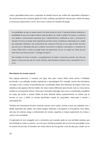 30
treinar capacidades básicas para a superação de desafios futuros (ex. análise das capacidades individuais e
das características dos contextos, gestão do medo, confiança, persistência). Importa que o adulto dê espaço
à criança para experimentar e errar, sem nunca a colocar em situações de perigo.
As possibilidades de ação no espaço exterior não estão isentas de riscos. É impossível eliminar totalmente a
possibilidade de que ocorra algum acidente, ainda que ligeiro (ex. esfolar o joelho). No entanto, o confronto
com desafios é extremamente importante para o desenvolvimento, justificando-se assim a promoção de
situações de brincar arriscado. Estas experiências permitem treinar competências relacionadas com a análise
das capacidades individuais e das características dos contextos (“Será que eu sou capaz de fazer isto? Será
que este muro é demasiado alto para eu saltar?) e promovem a confiança, a persistência e a autoestima da
criança (“Não tenho a certeza se consigo trepar até aquele ponto. Se cair, vou aleijar-me. Talvez seja boa
ideia tentar outra forma de subir”; “Consegui, fui capaz!”).
Nas atividades de brincar arriscado, o acompanhamento do adulto é importante; contudo, este deve dar
espaço à criança para que seja ela a tomar decisões, experimentando situações novas e aprendendo com os
erros.
Descoberta do mundo natural
Nos espaços exteriores, o contacto com água, solo, paus, rochas, folhas, entre outros, é facilitado,
permitindo a sua utilização variadas experiências e aprendizagens. Por exemplo, através das brincadeiras
com água e solo, a criança vai percebendo que a combinação destes dois elementos dá origem à lama, uma
substância mais espessa e fácil de moldar. Ao tentar escavar diferentes tipos de solo, mais ou menos duros,
também se torna possível treinar a força que é necessário empregar, bem como a coordenação e equilíbrio
do corpo. Ao encher e esvaziar baldes de areia, deitando abaixo, posteriormente, os montes que se
formam ao virar o balde, as crianças aprofundam noções de causa-efeito, cheio-vazio e treinam a
motricidade fina.
Também será interessante fornecer materiais naturais como rochas, conchas e paus, que utilizados com a
devida supervisão dos adultos não trazem perigos relevantes e enriquecem as brincadeiras. Com efeito,
este tipo de materiais alarga o conhecimento do mundo, responde ao ímpeto exploratório da criança e
suscita a sua curiosidade.
A exploração do som conjugado com o movimento, por exemplo, pode ser uma atividade cativante, que
será facilitada se vivida no exterior, uma vez que o barulho produzido não se torna tão perturbador como
no interior de uma sala. O chocalhar das rochas dentro de uma garrafa, o som de dois paus a bater um no
 