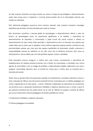 6
de cada contexto. Existindo uma larga variação nos ritmos e tempos de aprendizagem e desenvolvimento,
sendo cada criança única e irrepetível, o currículo deverá atender não só às diversidades culturais, mas
também às individuais.
Este referencial pedagógico assume-se como inclusivo, devendo cada contexto incorporar estratégias
específicas que permitam uma boa educação para todas as crianças.
Este documento reconhece a natureza global da aprendizagem e desenvolvimento infantil, o valor do
brincar, de aprendizagens ativas, de experiências significativas e de desafios, a importância do
desenvolvimento da expressão e comunicação, o papel crucial das outras crianças e adultos no
desenvolvimento de cada criança. Estas aprendem e desenvolvem-se bem na interação com pessoas que
cuidam delas, que as amam, que as respeitam e lhes conferem segurança; pessoas atentas e sensíveis às suas
particularidades; pessoas que criam para elas espaços equilibrados de estimulação, desafio, autonomia e
responsabilidade; pessoas de referência na sua vida, como são os familiares próximos, bem como os
educadores/as e outros adultos que com elas partilham espaços, rotinas e atividades.
Cada educador/a procura assegurar o melhor para cada criança, reconhecendo a importância do
estabelecimento de relações positivas próximas com a família, da comunicação e articulação com outros
agentes da comunidade e com os colegas de profissão, e desenvolvendo trabalho colaborativo com vista a
assegurar continuidade educativa, quer na entrada da criança para a creche, quer na transição para a
educação pré-escolar.
Sendo estas as grandes linhas de pensamento apoiadas nos fundamentos e princípios educativos comuns a
toda a educação de infância, este documento pretende fornecer orientações para o trabalho pedagógico em
creche, organizando-se em duas partes - a parte I, dedicada à explicitação da importância do investimento
nos primeiros anos e apontando fundamentos, finalidades e objetivos educativos para a creche; a parte II,
que apresenta temáticas que não podem deixar de ser alvo de reflexão em qualquer contexto de infância
que procure desenvolver práticas pedagógicas de elevada qualidade em creche:
I. Fundamentos, finalidades e objetivos educativos
II. Práticas pedagógicas de qualidade.
 