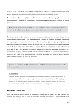 31
outro ou o som e vibração de um pau a bater numa panela, são ações que podem ser repetidas várias vezes
pelas crianças e que progressivamente se vão complexificando (ex. introdução de ritmos).
Por volta dos 2 – 3 anos, a possibilidade de brincar com materiais de diferentes tipos, formas, texturas e
tamanhos conduz à realização de categorizações, importantes para a compreensão e atribuição de sentido
ao mundo.
A categorização dos materiais pode ser feita em função de diferentes critérios, permitindo que a criança vá
interiorizando as diferentes relações que existem entre os objetos (ex. cor, tamanho, forma, massa).
Na descoberta do mundo natural, surge também um crescente interesse por animais e plantas. Com o
desenvolvimento da linguagem, é cada vez mais cativante conhecer os diferentes seres vivos que habitam
nos espaços, perceber como sobrevivem, o que fazem, etc. Este tipo de exploração é praticamente
inesgotável, uma vez que o espaço está em permanente alteração, apresentando diferentes estímulos após
um dia de chuva, sol ou neve. Com efeito, os próprios fenómenos atmosféricos podem deslumbrar as
crianças e dar azo a uma variedade de questões. Desde que devidamente agasalhadas e equipadas (ex.
impermeáveis, galochas), pode ser divertido e muito enriquecedor, brincar no exterior, num dia de chuva.
Observam-se e exploram-se as poças de água, conhece-se a sensação dos pingos de chuva no rosto,
admira-se a transformação do solo e das plantas, etc.
Chapinhar nas poças é uma atividade muito divertida, que mobiliza todo o corpo e transmite uma sensação
de bem-estar e liberdade.
SUGESTÕES
Fornecer imagens de animais possíveis de encontrar no espaço exterior poderá ser uma forma de
promover a curiosidade das crianças e de permitir que sejam elas próprias a identificar aquilo que
encontram. As descobertas que são feitas nos espaços exteriores podem também ser exploradas
no interior da sala, criando-se assim uma articulação entre os dois espaços.
Criatividade e socialização
Com o progressivo desenvolvimento da linguagem, o espaço exterior passa a ser, cada vez mais, um
contexto para interagir com os outros e desenvolver iniciativas em conjunto. A imprevisibilidade e os
 