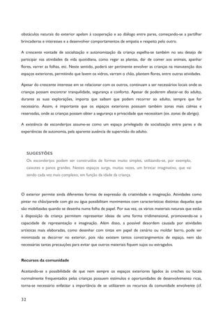 32
obstáculos naturais do exterior apelam à cooperação e ao diálogo entre pares, começando-se a partilhar
brincadeiras e interesses e a desenvolver comportamentos de empatia e respeito pelo outro.
A crescente vontade de socialização e autonomização da criança espelha-se também no seu desejo de
participar nas atividades da vida quotidiana, como regar as plantas, dar de comer aos animais, apanhar
flores, varrer as folhas, etc. Neste sentido, poderá ser pertinente envolver as crianças na manutenção dos
espaços exteriores, permitindo que lavem os vidros, varram o chão, plantem flores, entre outras atividades.
Apesar do crescente interesse em se relacionar com os outros, continuam a ser necessários locais onde as
crianças possam encontrar tranquilidade, segurança e conforto. Apesar de poderem afastar-se do adulto,
durante as suas explorações, importa que saibam que podem recorrer ao adulto, sempre que for
necessário. Assim, é importante que os espaços exteriores possuam também zonas mais calmas e
reservadas, onde as crianças possam obter a segurança e privacidade que necessitam (ex. zonas de abrigo).
A existência de esconderijos assume-se como um espaço privilegiado de socialização entre pares e de
experiências de autonomia, pela aparente ausência de supervisão do adulto.
SUGESTÕES
Os esconderijos podem ser construídos de formas muito simples, utilizando-se, por exemplo,
caixotes e panos grandes. Nestes espaços surge, muitas vezes, um brincar imaginativo, que vai
sendo cada vez mais complexo, em função da idade da criança.
O exterior permite ainda diferentes formas de expressão da criatividade e imaginação. Atividades como
pintar no chão/parede com giz ou água possibilitam movimentos com características distintas daquelas que
são mobilizadas quando se desenha numa folha de papel. Por sua vez, os vários materiais naturais que estão
à disposição da criança permitem representar ideias de uma forma tridimensional, promovendo-se a
capacidade de representação e imaginação. Além disso, a possível desordem causada por atividades
artísticas mais elaboradas, como desenhar com tintas em papel de cenário ou moldar barro, pode ser
minimizada se decorrer no exterior, pois não existem tantos constrangimentos de espaço, nem são
necessárias tantas precauções para evitar que outros materiais fiquem sujos ou estragados.
Recursos da comunidade
Aceitando-se a possibilidade de que nem sempre os espaços exteriores ligados às creches ou locais
normalmente frequentados pelas crianças possuem estímulos e oportunidades de desenvolvimento ricas,
torna-se necessário enfatizar a importância de se utilizarem os recursos da comunidade envolvente (cf.
 