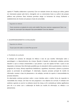 33
capítulo 4. Trabalho colaborativo e parcerias). Com um reduzido número de crianças por adulto, poderá
ser interessante passear pelo bairro, interagindo com os comerciantes locais ou usufruir dos parques
públicos mais próximos. Estas iniciativas permitem alargar os horizontes da criança, facilitando o
estabelecimento de vínculos com pessoas e locais da comunidade.
Sugestão de reflexão
Como caracterizo as instalações da creche onde trabalho? Que áreas, materiais e equipamentos? Qual o seu
estado de conservação? Que adequação? Que potencialidades? Como são utilizados?
7. ACOMPANHAMENTO E AVALIAÇÃO
Sugestão de reflexão
O que é para mim avaliar na creche? Para que serve?
a. Finalidades da avaliação
A avaliação em contexto de educação de infância é mais do que recolher informações sobre a
aprendizagem e o desenvolvimento das crianças. Quando é baseada na observação cuidadosa, permite
descobrir o que as crianças compreendem, o que pensam, o que são capazes de fazer e quais as suas
disposições e interesses. Esta informação possibilita que o/a educador/a reforce positivamente e valorize os
progressos da criança, ofereça experiências desafiadoras e agradáveis, documente e planeie os próximos
passos na promoção da aprendizagem. A observação, enquanto processo principal de recolha de
informação, constitui a base do planeamento e da avaliação, servindo de suporte à intencionalidade do
processo educativo.
As observações contínuas permitem avaliar e tomar decisões sobre a melhor forma de responder às
necessidades das crianças, com base nos seus progressos e nos objetivos do currículo. A avaliação será
autêntica e genuína se ocorrer no ambiente natural da criança, se for conduzida por adultos significativos
para ela e se contar com a colaboração da família (na recolha de informação, na reflexão e no
planeamento).
 