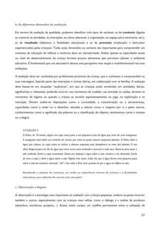 37
b. As diferentes dimensões da avaliação
Em termos de avaliação da qualidade, podemos identificar três tipos de variáveis: as de contexto (ligadas
ao material, às atividades, às interações, ao clima relacional, à organização, ao espaço para autonomia, etc.),
as de resultado (objetivos e finalidades educativas) e as de processo (implicação e bem-estar
experienciados pelas crianças). Todas estas dimensões ou variáveis são importantes para compreender um
contexto de educação de infância e nenhuma deve ser desvalorizada. Avaliar apenas as capacidades atuais
ou nível de desenvolvimento da criança fornece poucos elementos que permitam planear o ambiente
educativo. É fundamental que o/a educador/a abrace uma perspetiva mais ampla e multidimensional nas suas
avaliações.
A avaliação deve ser conduzida por profissionais próximos da criança, que a conhecem e compreendem as
suas mensagens, fazendo parte das interações e rotinas diárias, em colaboração com as famílias. A avaliação
deve basear-se em situações “autênticas”, em que as crianças estão envolvidas em atividades diárias,
significativas e relevantes, podendo ocorrer nos momentos de cuidado, nas entradas ou saídas, durante os
momentos de higiene ou quando a criança se envolve espontaneamente no jogo, na exploração e na
interação. Devem avaliar-se disposições como a curiosidade, a concentração ou a perseverança,
capacidades como o andar ou o desenhar, atitudes e valores como o respeito por si e pelos outros,
conhecimentos como o significado das palavras ou a classificação de objetos, sentimentos como a tristeza
ou a alegria.
SITUAÇÃO 5
O Pedro, de 18 meses, segura um copo vazio junto a um pequeno curso de água que corre de uma mangueira.
A mangueira está sobre um caminho de rochas, por entre as quais crescem pequenas plantas. O Pedro deita a
água que colocou no copo sobre as rochas e observa enquanto esta desaparece no meio das plantas. O seu
olhar dirige-se para um fio de água que corre numa zona inclinada e escurece o solo seco. Baixa-se para tocar o
solo molhado. Enche o copo novamente. Desta vez, despeja a água sobre o solo, vendo-a a ser absorvida. Enche
de novo o copo e deita a água sobre o solo. Repete três vezes. Cada vez que a água forma uma pequena poça
sobre o solo ele exclama, animado, “oh!”, mas volta a ficar sério quando vê que a água se infiltra no solo.
Atendendo a aspetos do contexto, ao vivido ou experiência interna da criança e a finalidades
educativas, que reflexão lhe suscita esta situação?
c. Observação e Registo
A observação é a estratégia mais importante na avaliação com crianças pequenas, embora se possa recorrer
também a outras, especialmente com as crianças mais velhas, como o diálogo e a análise de produtos
(desenhos, esculturas, projetos…). Existe, neste campo, um conflito permanente entre a utilização de
 