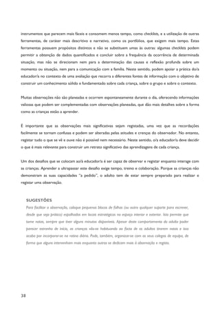 38
instrumentos que parecem mais fáceis e consomem menos tempo, como checklists, e a utilização de outras
ferramentas, de caráter mais descritivo e narrativo, como os portfólios, que exigem mais tempo. Estas
ferramentas possuem propósitos distintos e não se substituem umas às outras: algumas checklists podem
permitir a obtenção de dados quantificados e concluir sobre a frequência da ocorrência de determinada
situação, mas não se direcionam nem para a determinação das causas e reflexão profunda sobre um
momento ou situação, nem para a comunicação com a família. Neste sentido, podem apoiar a prática do/a
educador/a no contexto de uma avaliação que recorra a diferentes fontes de informação com o objetivo de
construir um conhecimento sólido e fundamentado sobre cada criança, sobre o grupo e sobre o contexto.
Muitas observações não são planeadas e ocorrem espontaneamente durante o dia, oferecendo informações
valiosas que podem ser complementadas com observações planeadas, que dão mais detalhes sobre a forma
como as crianças estão a aprender.
É importante que as observações mais significativas sejam registadas, uma vez que as recordações
facilmente se tornam confusas e podem ser alteradas pelas atitudes e crenças do observador. No entanto,
registar tudo o que se vê e ouve não é possível nem necessário. Neste sentido, o/a educador/a deve decidir
o que é mais relevante para construir um retrato significativo das aprendizagens de cada criança.
Um dos desafios que se colocam ao/à educador/a é ser capaz de observar e registar enquanto interage com
as crianças. Aprender a ultrapassar este desafio exige tempo, treino e colaboração. Porque as crianças não
demonstram as suas capacidades “a pedido”, o adulto tem de estar sempre preparado para realizar e
registar uma observação.
SUGESTÕES
Para facilitar a observação, coloque pequenos blocos de folhas (ou outro qualquer suporte para escrever,
desde que seja prático) espalhados em locais estratégicos no espaço interior e exterior. Isto permite que
tome notas, sempre que tiver alguns minutos disponíveis. Apesar deste comportamento do adulto poder
parecer estranho de início, as crianças vão-se habituando ao facto de os adultos tirarem notas e isso
acaba por incorporar-se na rotina diária. Pode, também, organizar-se com os seus colegas de equipa, de
forma que alguns intervenham mais enquanto outros se dedicam mais à observação e registo.
 