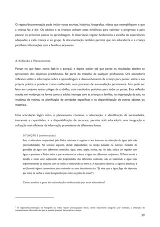 39
O registo/documentação pode incluir notas escritas, histórias, fotografias, vídeos que exemplifiquem o que
a criança faz e diz7
. Os adultos e as crianças utilizam estas evidências para valorizar o progresso e para
planear os próximos passos na aprendizagem. A observação regular fundamenta a escolha de experiências
adequadas a cada criança e ao grupo. A documentação também permite que o/a educador/a e a criança
partilhem informações com a família e vice-versa.
d. Reflexão e Planeamento
Pensar no que fazer, como fazê-lo e porquê, e depois avaliar até que ponto os resultados obtidos se
aproximam dos objetivos predefinidos, faz parte do trabalho de qualquer profissional. O/a educador/a
reflexivo utiliza a informação sobre a aprendizagem e desenvolvimento da criança para pensar sobre a sua
própria prática e ponderar como melhorá-la, num processo de autoavaliação permanente. Isto pode ser
feito em conjunto entre colegas de trabalho, com resultados positivos para todas as partes. Esta reflexão
resulta em mudanças na forma como o adulto interage com as crianças e famílias, na organização da sala, na
mudança de rotinas, na planificação de atividades específicas e na disponibilização de outros objetos ou
materiais.
Uma articulação lógica entre o planeamento contínuo, a observação, a identificação de necessidades,
interesses e capacidades, e a disponibilização de recursos, permite ao/à educador/a uma integração e
utilização mais eficiente da informação proveniente de diferentes fontes.
SITUAÇÃO 5 (continuação)
Ana, a educadora responsável pelo Pedro, observou e registou o seu interesse na absorção da água pelo solo
(permeabilidade). Na semana seguinte, decide disponibilizar, no tempo passado no exterior, metades de
garrafões de água com diferentes conteúdos: água, areia, argila, rochas, etc. Ao lado, coloca um regador com
água e questiona o Pedro sobre o que acontecerá se colocar a água nos diferentes recipientes. O Pedro aceita o
desafio e inicia uma exploração das propriedades dos diferentes materiais, não só colocando a água mas
experimentando as texturas com as mãos e misturando-os entre si. A educadora observa, a alguma distância, e
vai fazendo alguns comentários para estimular as suas descobertas (ex. “Já viste que a água foge tão depressa
por entre as rochas e mais devagarinho por entre os grãos de areia?”)
Como analisa o grau de estimulação evidenciado por esta educadora?
7
O registo/documentação via fotografia ou vídeo requer preocupações éticas, sendo importante assegurar, por exemplo, a obtenção de
consentimento informado dos pais e, quando possível, das próprias crianças.
 