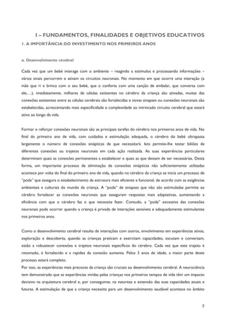 7
I – FUNDAMENTOS, FINALIDADES E OBJETIVOS EDUCATIVOS
1. A IMPORTÂNCIA DO INVESTIMENTO NOS PRIMEIROS ANOS
a. Desenvolvimento cerebral
Cada vez que um bebé interage com o ambiente – reagindo a estímulos e processando informações –
vários sinais percorrem e ativam os circuitos neuronais. No momento em que ocorre uma interação (a
mãe que ri e brinca com o seu bebé, que o conforta com uma canção de embalar, que conversa com
ele,…), imediatamente, milhares de células existentes no cérebro da criança são ativadas, muitas das
conexões existentes entre as células cerebrais são fortalecidas e novas sinapses ou conexões neuronais são
estabelecidas, acrescentando mais especificidade e complexidade ao intrincado circuito cerebral que estará
ativo ao longo da vida.
Formar e reforçar conexões neuronais são as principais tarefas do cérebro nos primeiros anos de vida. No
final do primeiro ano de vida, com cuidados e estimulação adequada, o cérebro do bebé ultrapassa
largamente o número de conexões sinápticas de que necessitará. Isto permite-lhe testar biliões de
diferentes conexões ou trajetos neuronais em cada ação realizada. As suas experiências particulares
determinam quais as conexões permanentes a estabelecer e quais as que deixam de ser necessárias. Desta
forma, um importante processo de eliminação de conexões sinápticas não suficientemente utilizadas
acontece por volta do final do primeiro ano de vida, quando no cérebro da criança se inicia um processo de
“poda” que assegura o estabelecimento da estrutura mais eficiente e funcional, de acordo com as exigências
ambientais e culturais do mundo da criança. A “poda” de sinapses que não são estimuladas permite ao
cérebro fortalecer as conexões neuronais que asseguram respostas mais adaptativas, aumentando a
eficiência com que o cérebro faz o que necessita fazer. Contudo, a “poda” excessiva das conexões
neuronais pode ocorrer quando a criança é privada de interações sensíveis e adequadamente estimulantes
nos primeiros anos.
Como o desenvolvimento cerebral resulta de interações com outros, envolvimento em experiências ativas,
exploração e descoberta, quando as crianças praticam e exercitam capacidades, escutam e conversam,
estão a robustecer conexões e trajetos neuronais específicos do cérebro. Cada vez que este trajeto é
retomado, é fortalecido e a rapidez da conexão aumenta. Pelos 3 anos de idade, a maior parte deste
processo estará completo.
Por isso, as experiências mais precoces da criança são cruciais ao desenvolvimento cerebral. A neurociência
tem demonstrado que as experiências vividas pelas crianças nos primeiros tempos de vida têm um impacto
decisivo na arquitetura cerebral e, por conseguinte, na natureza e extensão das suas capacidades atuais e
futuras. A estimulação de que a criança necessita para um desenvolvimento saudável acontece no âmbito
 