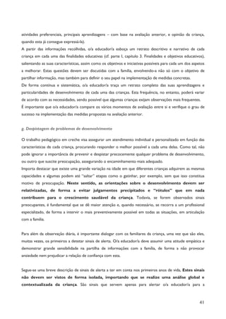 41
atividades preferenciais, principais aprendizagens – com base na avaliação anterior, e opinião da criança,
quando esta já consegue expressá-la).
A partir das informações recolhidas, o/a educador/a esboça um retrato descritivo e narrativo de cada
criança em cada uma das finalidades educativas (cf. parte I, capítulo 3. Finalidades e objetivos educativos),
salientando as suas características, assim como os objetivos e iniciativas possíveis para cada um dos aspetos
a melhorar. Estas questões devem ser discutidas com a família, envolvendo-a não só com o objetivo de
partilhar informação, mas também para definir o seu papel na implementação de medidas concretas.
De forma contínua e sistemática, o/a educador/a traça um retrato completo das suas aprendizagens e
particularidades de desenvolvimento de cada uma das crianças. Esta frequência, no entanto, poderá variar
de acordo com as necessidades, sendo possível que algumas crianças exijam observações mais frequentes.
É importante que o/a educador/a compare os vários momentos de avaliação entre si e verifique o grau de
sucesso na implementação das medidas propostas na avaliação anterior.
g. Despistagem de problemas de desenvolvimento
O trabalho pedagógico em creche visa assegurar um atendimento individual e personalizado em função das
características de cada criança, procurando responder o melhor possível a cada uma delas. Como tal, não
pode ignorar a importância de prevenir e despistar precocemente qualquer problema de desenvolvimento,
ou outro que suscite preocupação, assegurando o encaminhamento mais adequado.
Importa destacar que existe uma grande variação na idade em que diferentes crianças adquirem as mesmas
capacidades e algumas podem até “saltar” etapas como o gatinhar, por exemplo, sem que isso constitua
motivo de preocupação. Neste sentido, as orientações sobre o desenvolvimento devem ser
relativizadas, de forma a evitar julgamentos precipitados e “rótulos” que em nada
contribuem para o crescimento saudável da criança. Todavia, se forem observados sinais
preocupantes, é fundamental que se dê maior atenção e, quando necessário, se recorra a um profissional
especializado, de forma a intervir o mais preventivamente possível em todas as situações, em articulação
com a família.
Para além da observação diária, é importante dialogar com os familiares da criança, uma vez que são eles,
muitas vezes, os primeiros a detetar sinais de alerta. O/a educador/a deve assumir uma atitude empática e
demonstrar grande sensibilidade na partilha de informações com a família, de forma a não provocar
ansiedade nem prejudicar a relação de confiança com esta.
Segue-se uma breve descrição de sinais de alerta a ter em conta nos primeiros anos de vida, Estes sinais
não devem ser vistos de forma isolada, importando que se realize uma análise global e
contextualizada da criança. São sinais que servem apenas para alertar o/a educador/a para a
 