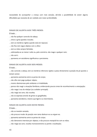 42
necessidade de acompanhar a criança com mais atenção, abrindo a possibilidade de existir alguma
dificuldade que necessita de ser avaliada com maior profundidade.
SINAIS DE ALERTA AOS TRÊS MESES:
O bebé…
…não faz qualquer controlo da cabeça;
…chora e grita quando é tocado;
…tem os membros rígidos quando está em repouso;
…não fixa nem segue objetos com o olhar;
…tem as mãos sempre fechadas;
…sobressalta-se ao menor ruído ou, pelo contrário, não reage a qualquer som;
…não sorri;
…apresenta um estrabismo significativo e persistente.
SINAIS DE ALERTA AOS SEIS MESES:
O bebé…
…não controla a cabeça, tem os membros inferiores rígidos e passa diretamente à posição de pé quando o
tentam sentar;
…apresenta assimetrias entre as partes do corpo;
…não olha nem pega qualquer objeto;
…mostra desinteresse pelo ambiente e irritabilidade;
…parece não reagir a situações familiares, evidenciando poucos sinais de reconhecimento e antecipação;
…não reage à voz da mãe/pai (ou cuidador principal);
…não reage aos sons, não vocaliza;
…não se expressa através de gritos ou gargalhadas;
…apresenta estrabismo, mesmo que ligeiro ou intermitente.
SINAIS DE ALERTA AOS NOVE MESES:
O bebé…
…não se mantém sentado;
…não procura mudar de posição nem tenta deslocar-se ou erguer-se;
…apresenta assimetrias entre as partes do corpo;
…não demonstra interesse por objetos, e não procura manipulá-los com as mãos;
…não reage aos sons, vocaliza monotonamente ou perde a vocalização;
 