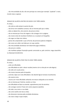 44
…não imita atividades do dia a dia nem participa nas rotinas (por exemplo, “ajudando” a vestir,
tirando meias e sapatos).
SINAIS DE ALERTA ENTRE OS DOIS E OS TRÊS ANOS:
A criança…
…não anda ou anda sempre na ponta dos pés;
…não brinca nem estabelece contacto, não se interessa pelo que a rodeia;
…deita os objetos fora, não constrói, não procura imitar;
…não se interessa por livros de imagens e não consegue virar as páginas;
…não mostra sinais de reconhecer familiares ou a si própria em fotografias;
…não segura um lápis nem rabisca;
…parece não compreender o que se lhe diz, não pronuncia palavras inteligíveis.
…não come com colher nem bebe por um copo sozinha;
…não imita atividades domésticas nem desenvolve jogos simbólicos;
…não procura o adulto;
…não manifesta qualquer frustração quando contrariada ou, pelo contrário, reage catastrófica
ou desproporcionadamente.
SINAIS DE ALERTA POR VOLTA DOS TRÊS ANOS:
A criança…
…anda com dificuldade;
…tem dificuldade em subir e descer escadas (mesmo com os dois pés em cada degrau);
…não salta com os pés juntos;
…não mostra interesse pelos brinquedos;
…controla o lápis com muita dificuldade e não desenha figuras humanas reconhecíveis;
…não associa cores;
…recorta com muita dificuldade utilizando uma tesoura adequada ao seu tamanho
…não se interessa por histórias, canções ou rimas;
…tem dificuldade em fazer-se entender, especialmente junto de estranhos;
…não consegue construir frases nem contar pequenos episódios;
…não sabe o seu nome e a sua idade;
…não come sozinha nem lava as mãos;
…não demonstra interesse pelas atividades domésticas;
…não veste e despe roupas simples;
 