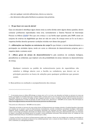 45
…não tem qualquer controlo esfincteriano, diurno ou noturno;
…não demonstra afeto pelos familiares ou pessoas mais próximas.
· O que fazer em caso de alerta?
Caso o/a educador/a identifique alguns destes sinais ou tenha dúvidas sobre alguma destas questões, deverá
contactar profissionais especializados nesta área, nomeadamente o Sistema Nacional de Intervenção
Precoce na Infância (SNIPI)8. Para que uma criança e a sua família sejam apoiados pelo SNIPI, existe um
conjunto de critérios de elegibilidade que deve ser tido em conta. As crianças entre os 0 e os 6 anos e
respetivas famílias deverão apresentar condições incluídas num destes dois grupos9:
1 - «Alterações nas funções ou estruturas do corpo10» que limitam o normal desenvolvimento e a
participação nas atividades típicas, tendo em conta os referenciais de desenvolvimento próprios, para a
respetiva idade e contexto social;
2 - «Risco grave de atraso de desenvolvimento11» pela existência de condições biológicas,
psicoafectivas ou ambientais, que implicam uma alta probabilidade de atraso relevante no desenvolvimento
da criança.
Qualquer contacto ou pedido de esclarecimento junto de especialistas não
substitui o diálogo aberto com a família ou cuidadores, que devem ser os
principais parceiros na busca de soluções para quaisquer problemas que possam
existir.
h. Boas práticas na avaliação e acompanhamento das crianças
8
A intervenção precoce na infância (IPI) abrange as crianças entre os 0 e os 6 anos, com alterações nas funções ou estruturas do corpo que
limitam a participação nas atividades típicas para a respetiva idade e contexto social ou com risco grave de atraso de desenvolvimento, bem como as
suas famílias; refere-se ao conjunto de medidas de apoio integrado centrado na criança e na família, incluindo ações de natureza preventiva e
reabilitativa, designadamente no âmbito da educação, da saúde e da ação social - Decreto-Lei n.º 281/2009, de 6 de outubro. Mais informações em
http://www.dgs.pt/sistema-nacional-de-intervencao-precoce-na-infancia.aspx
9
De acordo com o Decreto-Lei n.º 281/2009, de 6 de outubro.
10
Alterações nas funções ou estruturas do corpo incluem Atraso de Desenvolvimento sem etiologia conhecida e Condições Específicas relacionadas
com situações que se associam a atraso do desenvolvimento (nomeadamente, anomalia cromossómica; perturbação neurológica; malformações
congénitas; doença metabólica; défice sensorial; perturbações relacionadas com exposição pré-natal a agentes teratogénicos ou a narcóticos,
cocaína e outras drogas; perturbações relacionadas com infeções severas congénitas; doença crónica grave; desenvolvimento atípico com alterações
na relação e comunicação; perturbações graves da vinculação e outras perturbações emocionais). Estas alterações devem ser validadas por uma
avaliação fundamentada, feita por um profissional competente para o efeito.
11
Crianças com Risco Grave de Atraso de Desenvolvimento podem estar expostas a fatores de risco biológico (por exemplo, prematuridade ou
complicações pré-natais e perinatais) ou fatores de risco ambiental (parentais, como o consumo de álcool, doenças ou maus-tratos, e contextuais,
como o isolamento ou a desorganização familiar).
 