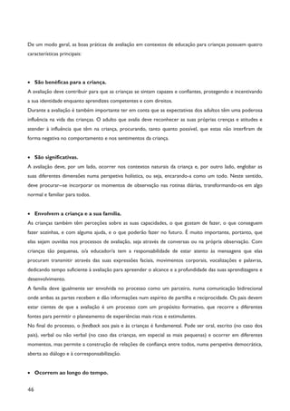 46
De um modo geral, as boas práticas de avaliação em contextos de educação para crianças possuem quatro
características principais:
· São benéficas para a criança.
A avaliação deve contribuir para que as crianças se sintam capazes e confiantes, protegendo e incentivando
a sua identidade enquanto aprendizes competentes e com direitos.
Durante a avaliação é também importante ter em conta que as expectativas dos adultos têm uma poderosa
influência na vida das crianças. O adulto que avalia deve reconhecer as suas próprias crenças e atitudes e
atender à influência que têm na criança, procurando, tanto quanto possível, que estas não interfiram de
forma negativa no comportamento e nos sentimentos da criança.
· São significativas.
A avaliação deve, por um lado, ocorrer nos contextos naturais da criança e, por outro lado, englobar as
suas diferentes dimensões numa perspetiva holística, ou seja, encarando-a como um todo. Neste sentido,
deve procurar--se incorporar os momentos de observação nas rotinas diárias, transformando-os em algo
normal e familiar para todos.
· Envolvem a criança e a sua família.
As crianças também têm perceções sobre as suas capacidades, o que gostam de fazer, o que conseguem
fazer sozinhas, e com alguma ajuda, e o que poderão fazer no futuro. É muito importante, portanto, que
elas sejam ouvidas nos processos de avaliação, seja através de conversas ou na própria observação. Com
crianças tão pequenas, o/a educador/a tem a responsabilidade de estar atento às mensagens que elas
procuram transmitir através das suas expressões faciais, movimentos corporais, vocalizações e palavras,
dedicando tempo suficiente à avaliação para apreender o alcance e a profundidade das suas aprendizagens e
desenvolvimento.
A família deve igualmente ser envolvida no processo como um parceiro, numa comunicação bidirecional
onde ambas as partes recebem e dão informações num espírito de partilha e reciprocidade. Os pais devem
estar cientes de que a avaliação é um processo com um propósito formativo, que recorre a diferentes
fontes para permitir o planeamento de experiências mais ricas e estimulantes.
No final do processo, o feedback aos pais e às crianças é fundamental. Pode ser oral, escrito (no caso dos
pais), verbal ou não verbal (no caso das crianças, em especial as mais pequenas) e ocorrer em diferentes
momentos, mas permite a construção de relações de confiança entre todos, numa perspetiva democrática,
aberta ao diálogo e à corresponsabilização.
· Ocorrem ao longo do tempo.
 
