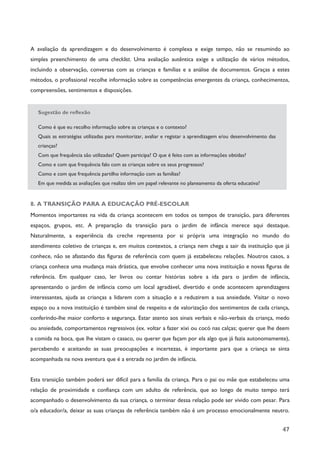 47
A avaliação da aprendizagem e do desenvolvimento é complexa e exige tempo, não se resumindo ao
simples preenchimento de uma checklist. Uma avaliação autêntica exige a utilização de vários métodos,
incluindo a observação, conversas com as crianças e famílias e a análise de documentos. Graças a estes
métodos, o profissional recolhe informação sobre as competências emergentes da criança, conhecimentos,
compreensões, sentimentos e disposições.
Sugestão de reflexão
Como é que eu recolho informação sobre as crianças e o contexto?
Quais as estratégias utilizadas para monitorizar, avaliar e registar a aprendizagem e/ou desenvolvimento das
crianças?
Com que frequência são utilizadas? Quem participa? O que é feito com as informações obtidas?
Como e com que frequência falo com as crianças sobre os seus progressos?
Como e com que frequência partilho informação com as famílias?
Em que medida as avaliações que realizo têm um papel relevante no planeamento da oferta educativa?
8. A TRANSIÇÃO PARA A EDUCAÇÃO PRÉ-ESCOLAR
Momentos importantes na vida da criança acontecem em todos os tempos de transição, para diferentes
espaços, grupos, etc. A preparação da transição para o jardim de infância merece aqui destaque.
Naturalmente, a experiência da creche representa por si própria uma integração no mundo do
atendimento coletivo de crianças e, em muitos contextos, a criança nem chega a sair da instituição que já
conhece, não se afastando das figuras de referência com quem já estabeleceu relações. Noutros casos, a
criança conhece uma mudança mais drástica, que envolve conhecer uma nova instituição e novas figuras de
referência. Em qualquer caso, ler livros ou contar histórias sobre a ida para o jardim de infância,
apresentando o jardim de infância como um local agradável, divertido e onde acontecem aprendizagens
interessantes, ajuda as crianças a lidarem com a situação e a reduzirem a sua ansiedade. Visitar o novo
espaço ou a nova instituição é também sinal de respeito e de valorização dos sentimentos de cada criança,
conferindo-lhe maior conforto e segurança. Estar atento aos sinais verbais e não-verbais da criança, medo
ou ansiedade, comportamentos regressivos (ex. voltar a fazer xixi ou cocó nas calças; querer que lhe deem
a comida na boca, que lhe vistam o casaco, ou querer que façam por ela algo que já fazia autonomamente),
percebendo e aceitando as suas preocupações e incertezas, é importante para que a criança se sinta
acompanhada na nova aventura que é a entrada no jardim de infância.
Esta transição também poderá ser difícil para a família da criança. Para o pai ou mãe que estabeleceu uma
relação de proximidade e confiança com um adulto de referência, que ao longo de muito tempo terá
acompanhado o desenvolvimento da sua criança, o terminar dessa relação pode ser vivido com pesar. Para
o/a educador/a, deixar as suas crianças de referência também não é um processo emocionalmente neutro.
 