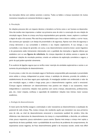 8
das interações diárias com adultos sensíveis e atentos. Todos os bebés e crianças necessitam de muitos
momentos tranquilos em contextos familiares e seguros.
b. Vinculação
As relações precoces têm um impacto decisivo e duradoiro na forma como o ser humano se desenvolve.
Uma das tarefas mais importantes a realizar nos primeiros anos de vida é a construção de uma relação de
vinculação segura. Existe na criança uma força empreendedora para aprender, mexer, explorar e conhecer
a alegria da ação e do sucesso. Mas esta força empreendedora que a leva a deixar o adulto, a correr riscos,
não acontece por oposição a um desejo de proximidade e de segurança. Apenas num clima de segurança a
criança demonstra a sua curiosidade e evidencia o seu ímpeto exploratório. A sua energia, a sua
curiosidade, o seu desejo de aprender, em suma, o seu desenvolvimento sensório-motor, social, linguístico
e do pensamento estão intimamente relacionados com a qualidade das interações e ligações afetivas que
estabelece com as suas figuras de referência. As crianças dependem de adultos atentos e capazes de
estabelecer relações de vinculação positivas, criando um ambiente de exploração convidativo e seguro, a
partir do qual podem aprender ativamente.
É na ausência de ligações seguras que se verifica maior restrição de atividades exploratórias e sociais e um
aumento de perturbações do desenvolvimento.
A curto prazo, o valor de uma vinculação segura é facilmente compreendido pela associação à proximidade
entre adulto e criança, indispensável ao prazer mútuo, à satisfação de alimento, provisão de cuidados e
estabelecimento de uma base segura para exploração. A investigação também tem evidenciado o valor de
uma vinculação segura, a médio e longo prazo, para o desenvolvimento cognitivo, social e emocional.
Crianças seguras evidenciam um desenvolvimento mais positivo em relação à sua autoestima; maior
independência e autonomia; relações mais positivas com outras crianças, educadores/as, professores/as,
pais, etc.; maior empatia, confiança e capacidade de estabelecer relações mais íntimas; maior sucesso
académico.
c. Ecologia do desenvolvimento
A maior parte das famílias assegura a estimulação e calor necessários ao desenvolvimento e atualização do
potencial de cada criança. Mas, muitas crianças não receberão aquilo que necessitam nos seus primeiros
anos de vida, ao nível do desenvolvimento emocional e crescimento saudável do cérebro. Uma das
influências mais destrutivas do desenvolvimento da criança é a imprevisibilidade, a discórdia, um ambiente
triste, pouco responsivo, pouco estimulante e pouco atento. Quanto mais tempo a criança viver sujeita a
experiências de baixa qualidade, maior a probabilidade de ocorrência de problemas de comportamento, de
expectativas sociais negativas, de fraco desenvolvimento global e de insucesso escolar, sendo mais difícil
 