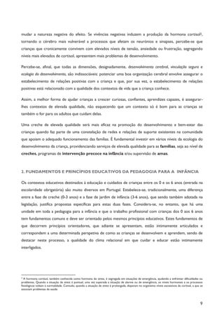 9
mudar a natureza negativa do efeito. Se vivências negativas induzem a produção da hormona cortisol2,
tornando o cérebro mais vulnerável a processos que afetam os neurónios e sinapses, percebe-se que
crianças que cronicamente convivem com elevados níveis de tensão, ansiedade ou frustração, segregando
níveis mais elevados de cortisol, apresentem mais problemas de desenvolvimento.
Percebe-se, afinal, que todas as dimensões, designadamente, desenvolvimento cerebral, vinculação segura e
ecologia do desenvolvimento, são indissociáveis: potenciar uma boa organização cerebral envolve assegurar o
estabelecimento de relações positivas com a criança e que, por sua vez, o estabelecimento de relações
positivas está relacionado com a qualidade dos contextos de vida que a criança conhece.
Assim, a melhor forma de ajudar crianças a crescer curiosas, confiantes, aprendizes capazes, é assegurar-
lhes contextos de elevada qualidade, não esquecendo que um contexto só é bom para as crianças se
também o for para os adultos que cuidam delas.
Uma creche de elevada qualidade será mais eficaz na promoção do desenvolvimento e bem-estar das
crianças quando faz parte de uma constelação de redes e relações de suporte existentes na comunidade
que apoiam o adequado funcionamento das famílias. É fundamental investir em vários níveis da ecologia do
desenvolvimento da criança, providenciando serviços de elevada qualidade para as famílias, seja ao nível de
creches, programas de intervenção precoce na infância e/ou supervisão de amas.
2. FUNDAMENTOS E PRINCÍPIOS EDUCATIVOS DA PEDAGOGIA PARA A INFÂNCIA
Os contextos educativos destinados à educação e cuidados de crianças entre os 0 e os 6 anos (entrada na
escolaridade obrigatória) são muito diversos em Portugal. Estabelece-se, tradicionalmente, uma diferença
entre a fase de creche (0-3 anos) e a fase de jardim de infância (3-6 anos), que sendo também adotada na
legislação, justifica propostas específicas para estas duas fases. Considera-se, no entanto, que há uma
unidade em toda a pedagogia para a infância e que o trabalho profissional com crianças dos 0 aos 6 anos
tem fundamentos comuns e deve ser orientado pelos mesmos princípios educativos. Estes fundamentos de
que decorrem princípios orientadores, que adiante se apresentam, estão intimamente articulados e
correspondem a uma determinada perspetiva de como as crianças se desenvolvem e aprendem, sendo de
destacar neste processo, a qualidade do clima relacional em que cuidar e educar estão intimamente
interligados.
2
A hormona cortisol, também conhecida como hormona do stress, é segregada em situações de emergência, ajudando a enfrentar dificuldades ou
problemas. Quando a situação de stress é pontual, uma vez superada a situação de alarme ou de emergência, os níveis hormonais e os processos
fisiológicos voltam à normalidade. Contudo, quando a situação de stress é prolongada, disparam no organismo níveis excessivos de cortisol, a que se
associam problemas de saúde.
 